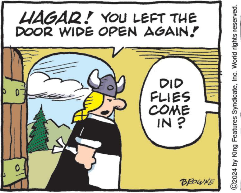 Art OCR: 0 HAGAR! YOU LEFT THE DOOR WIDE OPEN AGAIN! DID FLIES COME IN? BROWNE ©2024 by King Features SyndicateInc. World rights reserved. 0 HAGAR ! YOU LEFT THE DOOR WIDE OPEN AGAIN ! DID FLIES COME IN ? BROWNE © 2024 by King Features SyndicateInc. World rights reserved .