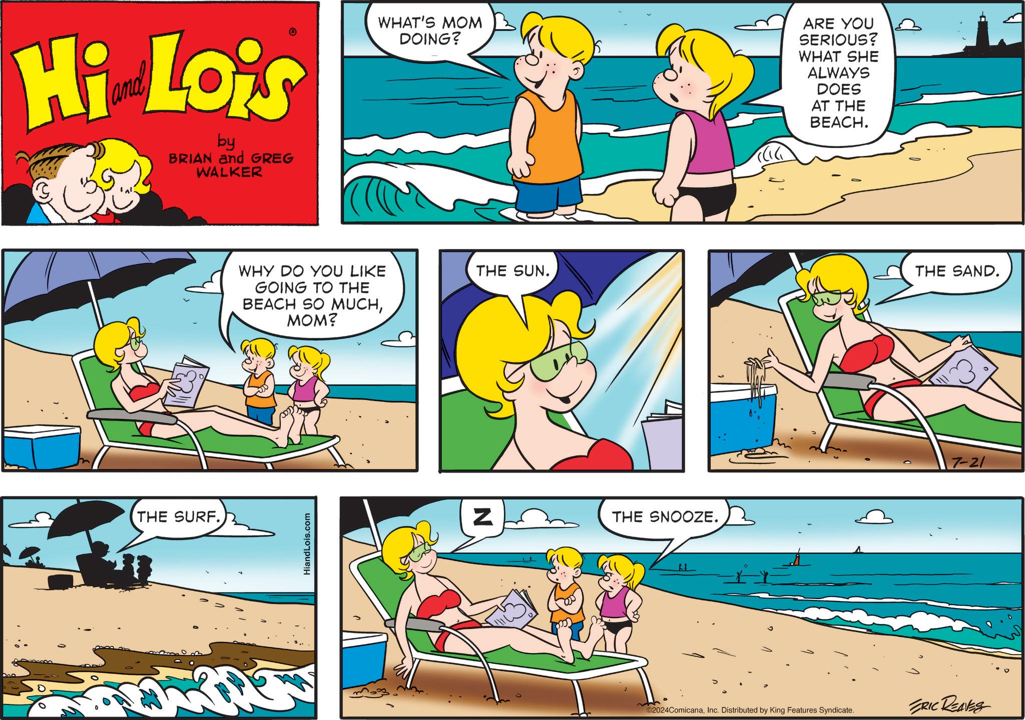 Sharing OCR: Hi Lois by BRIAN and GREG WALKER WHAT'S MOM DOING? ARE YOU SERIOUS? WHAT SHE ALWAYS DOES AT THE BEACH. THE SURF. WHY DO YOU LIKE THE SUN. GOING TO THE BEACH SO MUCHMOM? HiandLois.com Z THE SNOOZE. o ©2024ComicanaInc. Distributed by King Features Syndicate. THE SAND. 7-21 ERIC REALES Hi Lois by BRIAN and GREG WALKER WHAT'S MOM DOING ? ARE YOU SERIOUS ? WHAT SHE ALWAYS DOES AT THE BEACH . THE SURF . WHY DO YOU LIKE THE SUN . GOING TO THE BEACH SO MUCHMOM ? HiandLois.com Z THE SNOOZE . o © 2024ComicanaInc. Distributed by King Features Syndicate . THE SAND . 7-21 ERIC REALES