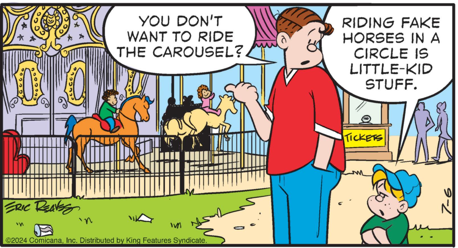 Font OCR: YOU DON'T WANT TO RIDE THE CAROUSEL? RIDING FAKE HORSES IN A CIRCLE IS LITTLE-KID STUFF. ERIC REAVES m IM ©2024 ComicanaInc. Distributed by King Features Syndicate. TICKETS 7-6 YOU DON'T WANT TO RIDE THE CAROUSEL ? RIDING FAKE HORSES IN A CIRCLE IS LITTLE - KID STUFF . ERIC REAVES m IM © 2024 ComicanaInc. Distributed by King Features Syndicate . TICKETS 7-6