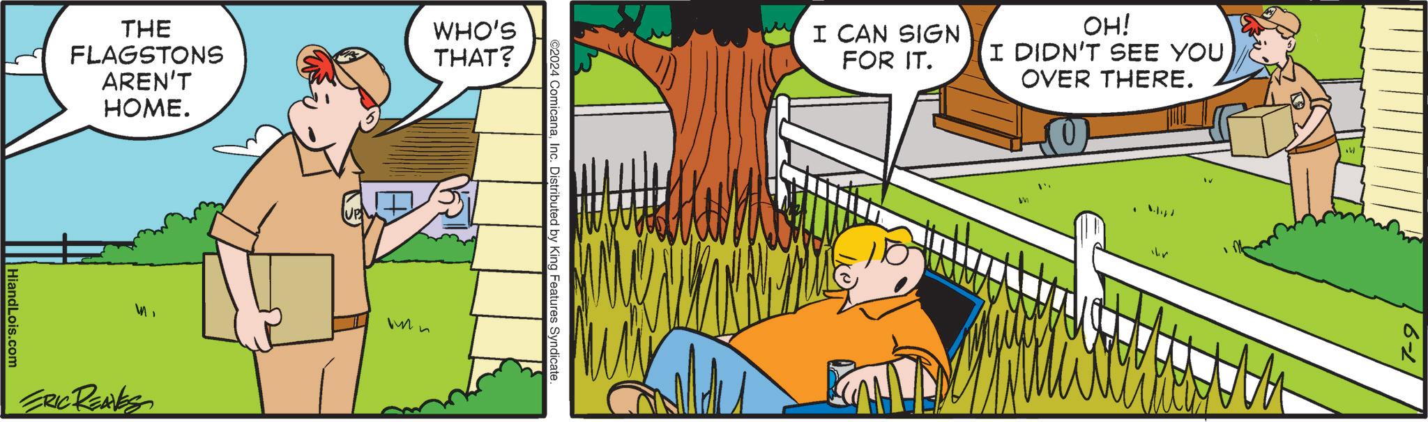 Grass OCR: THE FLAGSTONS WHO'S THAT? AREN'T HiandLois.com HOME. ERIC REAVES ©2024 ComicanaInc. Distributed by King Features Syndicate. I CAN SIGN FOR IT. OH! I DIDN'T SEE YOU OVER THERE. br 7-9 THE FLAGSTONS WHO'S THAT ? AREN'T HiandLois.com HOME . ERIC REAVES © 2024 ComicanaInc. Distributed by King Features Syndicate . I CAN SIGN FOR IT . OH ! I DIDN'T SEE YOU OVER THERE . br 7-9