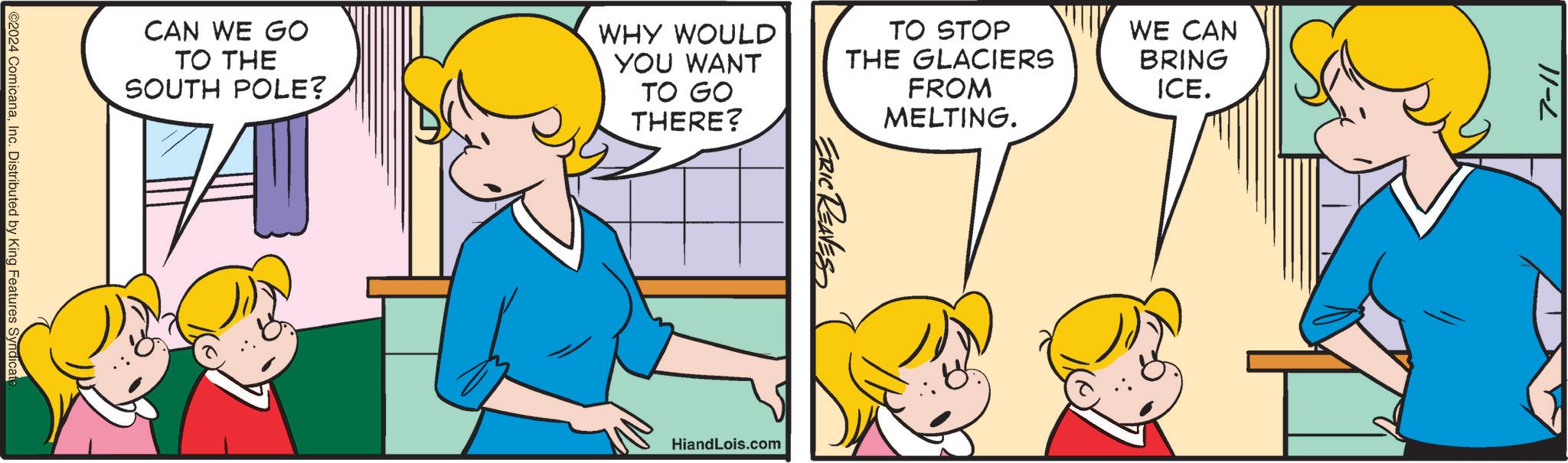 Yellow OCR: CAN WE GO TO THE SOUTH POLE? WHY WOULD YOU WANT TO GO THERE? TO STOP THE GLACIERS FROM MELTING. WE CAN BRING ICE. ©2024 ComicanaInc. Distributed by King Features Syndicate ERIC REAVES HiandLois.com 7-11 CAN WE GO TO THE SOUTH POLE ? WHY WOULD YOU WANT TO GO THERE ? TO STOP THE GLACIERS FROM MELTING . WE CAN BRING ICE . © 2024 ComicanaInc. Distributed by King Features Syndicate ERIC REAVES HiandLois.com 7-11