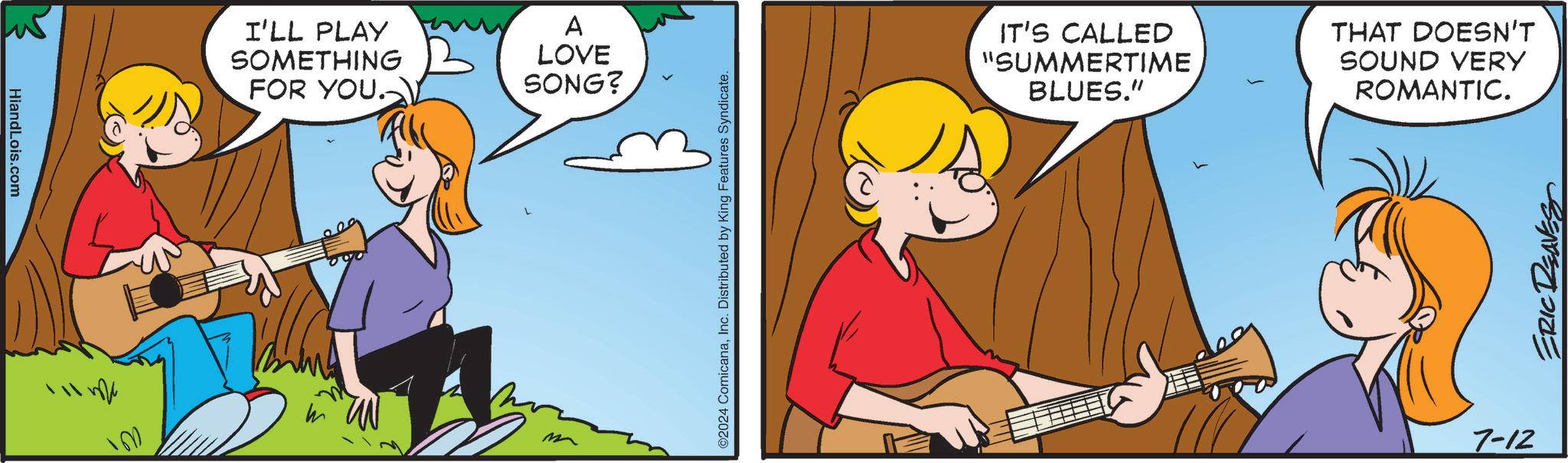 Happy OCR: HiandLois.com I'LL PLAY SOMETHING FOR YOU. A LOVE SONG? ©2024 ComicanaInc. Distributed by King Features Syndicate. IT'S CALLED "SUMMERTIME BLUES." THAT DOESN'T SOUND VERY ROMANTIC. 7-12 ERIC REAVES HiandLois.com I'LL PLAY SOMETHING FOR YOU . A LOVE SONG ? © 2024 ComicanaInc. Distributed by King Features Syndicate . IT'S CALLED " SUMMERTIME BLUES . " THAT DOESN'T SOUND VERY ROMANTIC . 7-12 ERIC REAVES