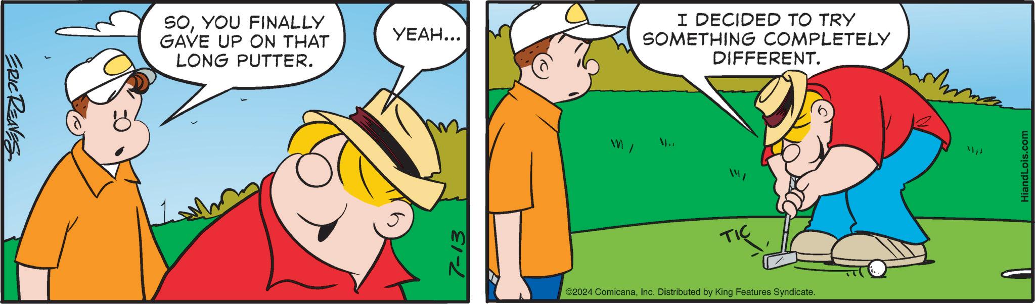 Happy OCR: ERIC REAVES SOYOU FINALLY GAVE UP ON THAT LONG PUTTER. ????... 7-13 I DECIDED TO TRY SOMETHING COMPLETELY DIFFERENT. 4.. TIC ©2024 ComicanaInc. Distributed by King Features Syndicate. HiandLois.com ERIC REAVES SOYOU FINALLY GAVE UP ON THAT LONG PUTTER . ???? ... 7-13 I DECIDED TO TRY SOMETHING COMPLETELY DIFFERENT . 4 .. TIC © 2024 ComicanaInc. Distributed by King Features Syndicate . HiandLois.com