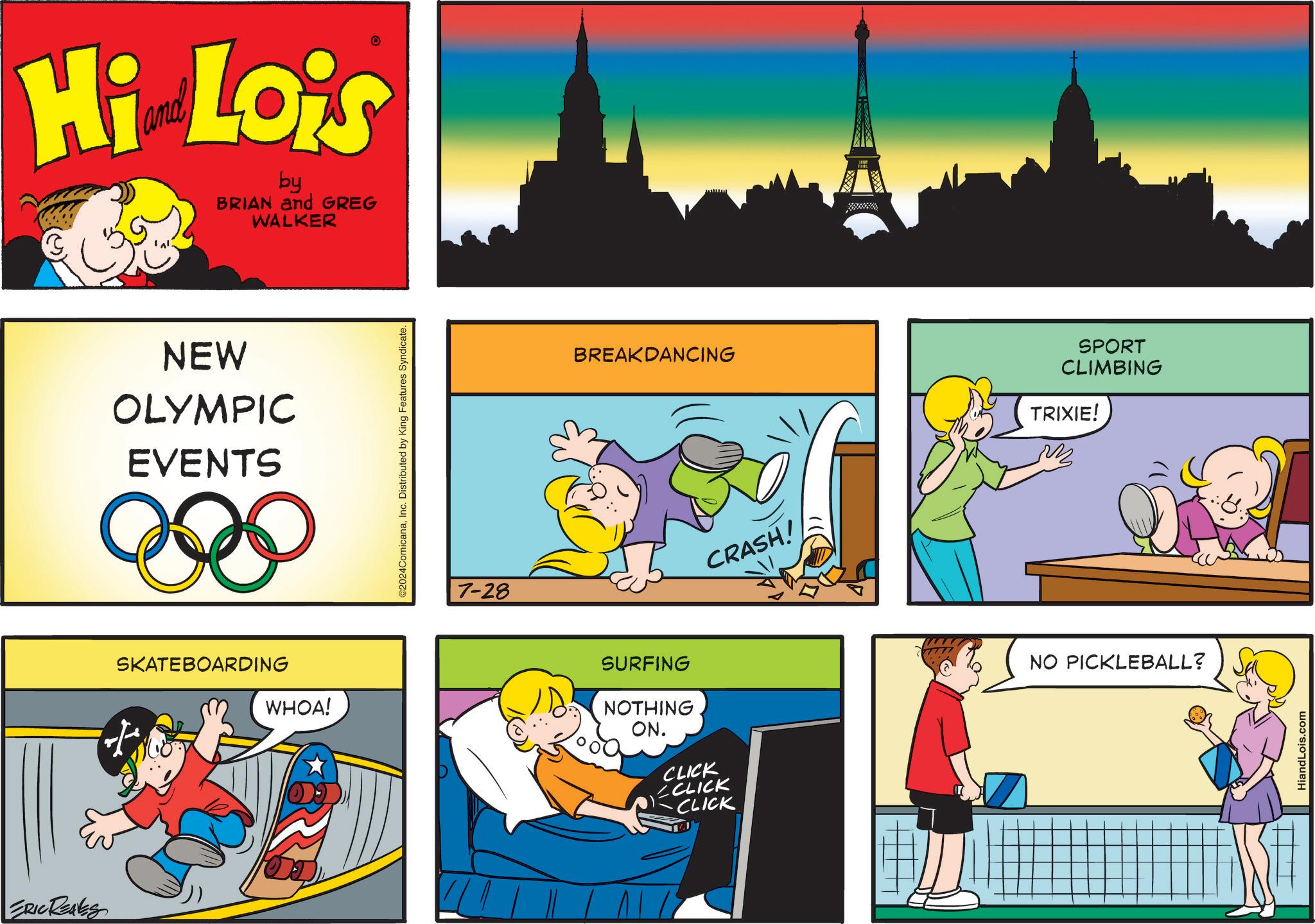 Drawing OCR: ERIC REALES Hi Lois by BRIAN and GREG WALKER NEW OLYMPIC EVENTS SKATEBOARDING WHOA! ©2024ComicanaInc. Distributed by King Features Syndicate. 7-28 BREAKDANCING SURFING NOTHING ON. CLICK CCLICK -CLICK CRASH! SPORT CLIMBING TRIXIE! NO PICKLEBALL? HiandLois.com ERIC REALES Hi Lois by BRIAN and GREG WALKER NEW OLYMPIC EVENTS SKATEBOARDING WHOA ! © 2024ComicanaInc. Distributed by King Features Syndicate . 7-28 BREAKDANCING SURFING NOTHING ON . CLICK CCLICK -CLICK CRASH ! SPORT CLIMBING TRIXIE ! NO PICKLEBALL ? HiandLois.com