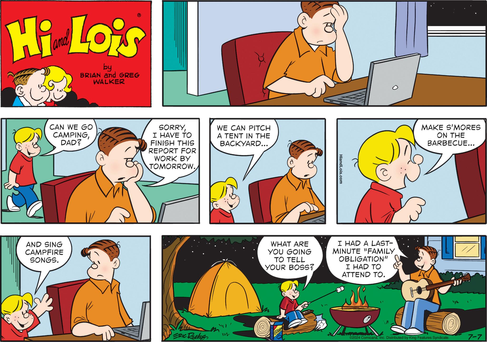 Interaction OCR: Hi Lois by BRIAN and GREG WALKER CAN WE GO CAMPINGDAD? SORRYI HAVE TO FINISH THIS REPORT FOR WORK BY TOMORROW. WE CAN PITCH A TENT IN THE BACKYARD... AND SING CAMPFIRE SONGS. ERIC REAVES HiandLois.com WHAT ARE YOU GOING TO TELL YOUR BOSS? I HAD A LAST- MINUTE "FAMILY OBLIGATION" I HAD TO ATTEND TO. GRANA MAKE S'MORES ON THE BARBECUE... wwwmmmmm ©2024 ComicanaInc. Distributed by King Features Syndicate. 7-7 Hi Lois by BRIAN and GREG WALKER CAN WE GO CAMPINGDAD ? SORRYI HAVE TO FINISH THIS REPORT FOR WORK BY TOMORROW . WE CAN PITCH A TENT IN THE BACKYARD ... AND SING CAMPFIRE SONGS . ERIC REAVES HiandLois.com WHAT ARE YOU GOING TO TELL YOUR BOSS ? I HAD A LAST- MINUTE " FAMILY OBLIGATION " I HAD TO ATTEND TO . GRANA MAKE S'MORES ON THE BARBECUE ... wwwmmmmm © 2024 ComicanaInc. Distributed by King Features Syndicate . 7-7