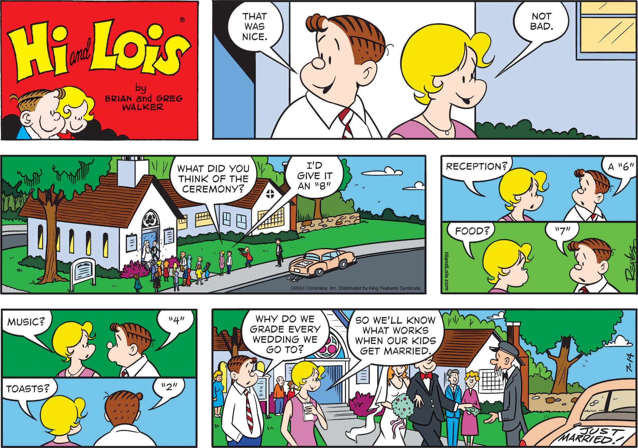 People OCR: Hi Lois by BRIAN and GREG WALKER THAT WAS NICE. NOT BAD. E I WHAT DID YOU THINK OF THE I'D GIVE IT CEREMONY? AN "8" MUSIC? "4" TOASTS? "2" ? ©2024 ComicanaInc. Distributed by King Features Syndicate. WHY DO WE GRADE EVERY WEDDING WE GO TO? SO WE'LL KNOW WHAT WORKS WHEN OUR KIDS GET MARRIED. Im M RECEPTION? HiandLois.com FOOD? 11711 // A "6" 7-14 JUST MARRIED!11 Hi Lois by BRIAN and GREG WALKER THAT WAS NICE . NOT BAD . E I WHAT DID YOU THINK OF THE I'D GIVE IT CEREMONY ? AN " 8 " MUSIC ? " 4 " TOASTS ? " 2 " ? © 2024 ComicanaInc. Distributed by King Features Syndicate . WHY DO WE GRADE EVERY WEDDING WE GO TO ? SO WE'LL KNOW WHAT WORKS WHEN OUR KIDS GET MARRIED . Im M RECEPTION ? HiandLois.com FOOD ? 11711 // A " 6 " 7-14 JUST MARRIED ! 11