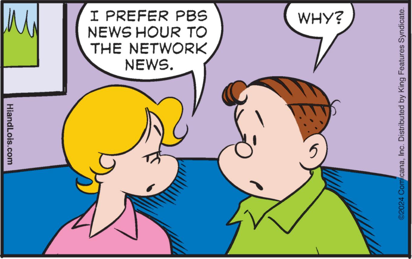 Happy OCR: HiandLois.com M1 I PREFER PBS NEWS HOUR TO THE NETWORK NEWS. WHY? 5 ©2024 ComicanaInc. Distributed by King Features Syndicate. HiandLois.com M1 I PREFER PBS NEWS HOUR TO THE NETWORK NEWS . WHY ? 5 © 2024 ComicanaInc. Distributed by King Features Syndicate .