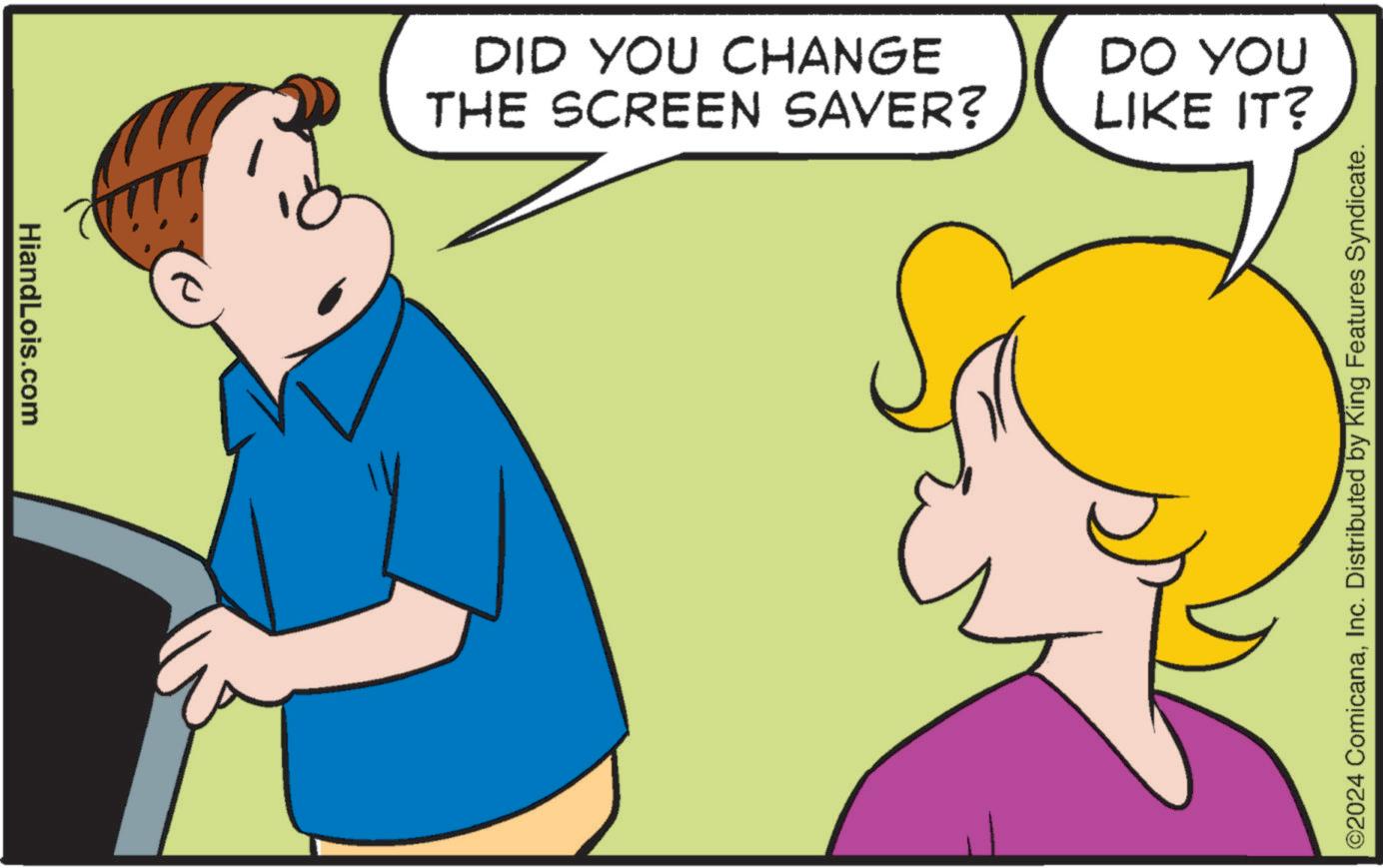 Interaction OCR: HiandLois.com DID YOU CHANGE THE SCREEN SAVER? DO YOU LIKE IT? ©2024 ComicanaInc. Distributed by King Features Syndicate. HiandLois.com DID YOU CHANGE THE SCREEN SAVER ? DO YOU LIKE IT ? © 2024 ComicanaInc. Distributed by King Features Syndicate .