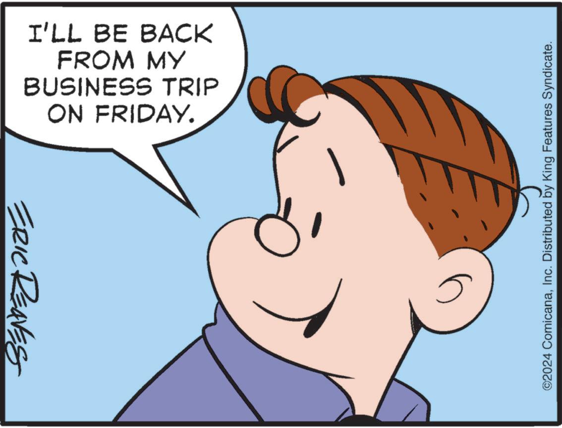 Gesture OCR: I'LL BE BACK FROM MY BUSINESS TRIP ON FRIDAY. ERIC REAVES ©2024 ComicanaInc. Distributed by King Features Syndicate. I'LL BE BACK FROM MY BUSINESS TRIP ON FRIDAY . ERIC REAVES © 2024 ComicanaInc. Distributed by King Features Syndicate .