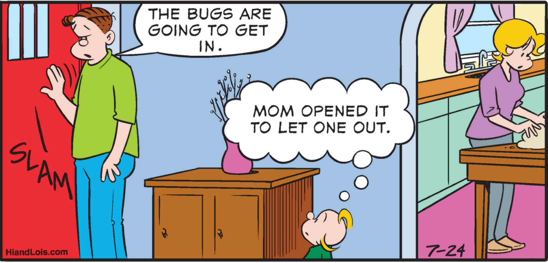 Pleased OCR: SLAM! HiandLois.com THE BUGS ARE GOING TO GET IN. MOM OPENED IT TO LET ONE OUT. 7-24 M² SLAM ! HiandLois.com THE BUGS ARE GOING TO GET IN . MOM OPENED IT TO LET ONE OUT . 7-24 M²
