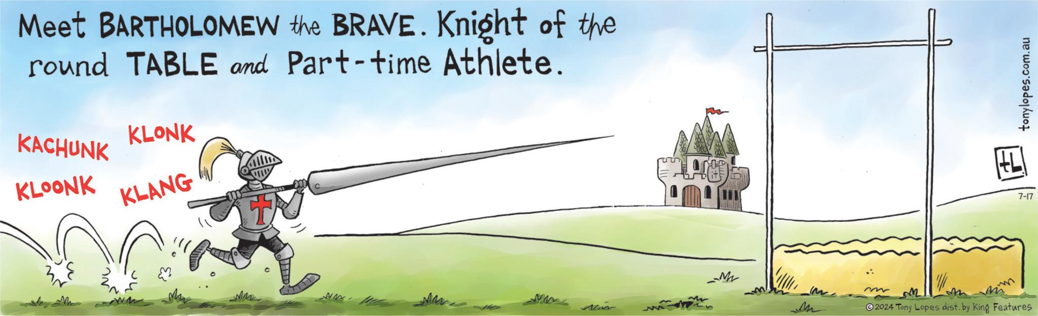 Illustration OCR: Meet BARTHOLOMEW the BRAVE. Knight of the round TABLE and Part-time Athlete. KACHUNK KLOONK KLONK KLANG M Nam --M ~ M 2024 Tony Lopes dist. by King Features 7-17 tonylopes.com.au Meet BARTHOLOMEW the BRAVE . Knight of the round TABLE and Part - time Athlete . KACHUNK KLOONK KLONK KLANG M Nam --M ~ M 2024 Tony Lopes dist . by King Features 7-17 tonylopes.com.au