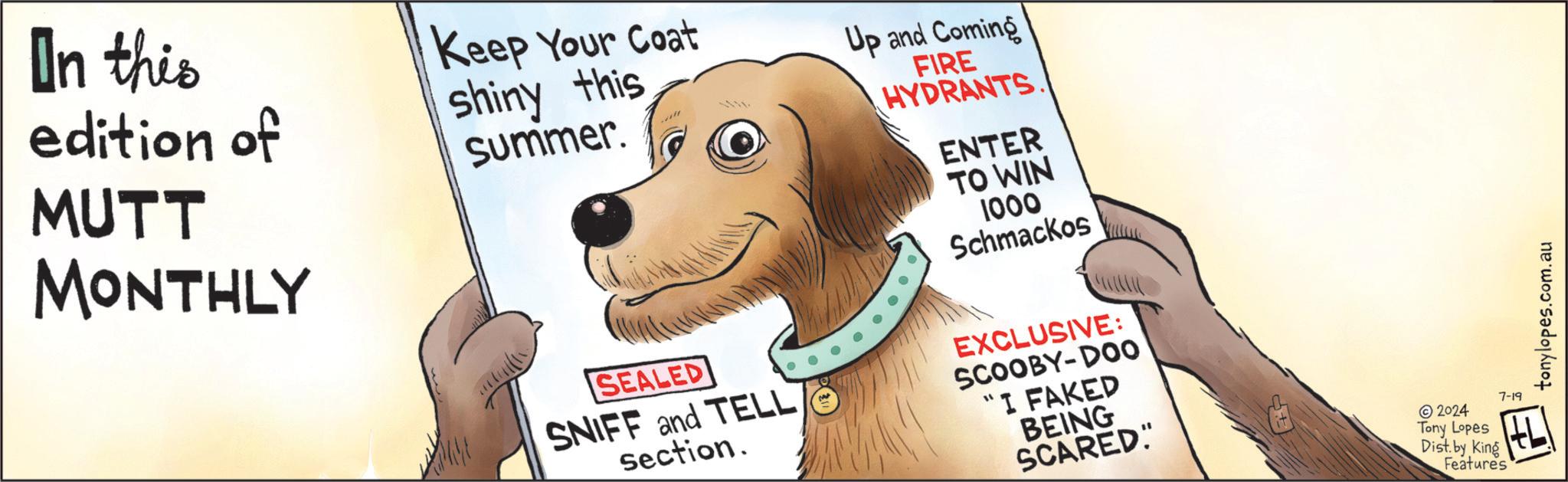 Happy OCR: In this edition of MUTT MONTHLY Keep Your Coat shiny this summer. Up and Coming FIRE HYDRANTS ENTER TO WIN 1000 Schmackos SEALED SNIFF and TELL section. EXCLUSIVE: SCOOBY-DOO "I FAKED BEING SCARED" 2024 Tony Lopes Dist. by King Features 7-19 tonylopes.com.au In this edition of MUTT MONTHLY Keep Your Coat shiny this summer . Up and Coming FIRE HYDRANTS ENTER TO WIN 1000 Schmackos SEALED SNIFF and TELL section . EXCLUSIVE : SCOOBY - DOO " I FAKED BEING SCARED " 2024 Tony Lopes Dist . by King Features 7-19 tonylopes.com.au