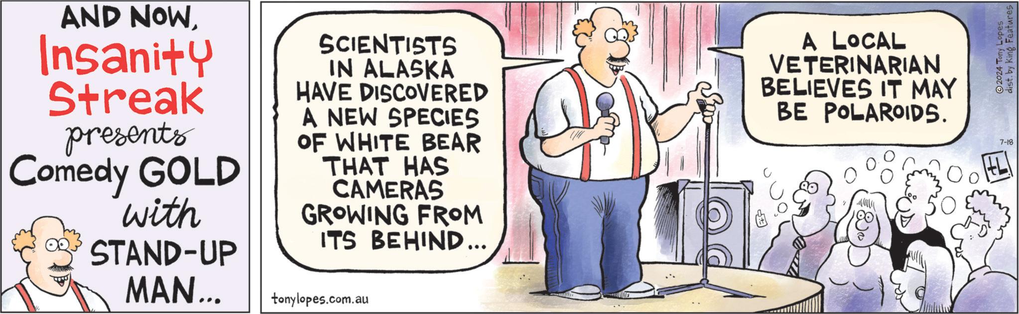 Sharing OCR: AND NOWInsanity Streak presents Comedy GOLD with SCIENTISTS IN ALASKA HAVE DISCOVERED A NEW SPECIES OF WHITE BEAR THAT HAS CAMERAS GROWING FROM ITS BEHIND... A LOCAL VETERINARIAN BELIEVES IT MAY BE POLAROIDS. STAND-UP MAN... tonylopes.com.au 7-18 2024 Tony Lopes dist. by King Features AND NOWInsanity Streak presents Comedy GOLD with SCIENTISTS IN ALASKA HAVE DISCOVERED A NEW SPECIES OF WHITE BEAR THAT HAS CAMERAS GROWING FROM ITS BEHIND ... A LOCAL VETERINARIAN BELIEVES IT MAY BE POLAROIDS . STAND - UP MAN ... tonylopes.com.au 7-18 2024 Tony Lopes dist . by King Features
