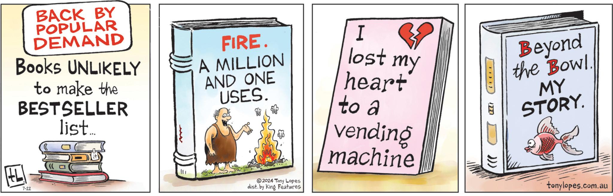 Signage OCR: BACK BY POPULAR DEMAND Books UNLIKELY to make the BESTSELLER list... HL 7-22 FIRE. A MILLION AND ONE USES. 2024 Tony Lopes dist. by King Features I lost my heart to a vending machine Beyond the Bowl. MY STORY. 12771 ))) tonylopes.com.au BACK BY POPULAR DEMAND Books UNLIKELY to make the BESTSELLER list ... HL 7-22 FIRE . A MILLION AND ONE USES . 2024 Tony Lopes dist . by King Features I lost my heart to a vending machine Beyond the Bowl . MY STORY . 12771 ) ) ) tonylopes.com.au