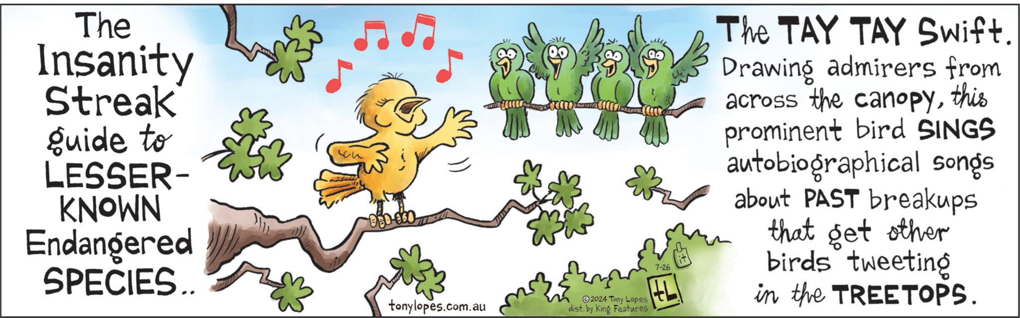 Mammal OCR: The Insanity Streak guide to LESSER- KNOWN Endangered SPECIES.. tonylopes.com.au 2024 Tony Lopes dist. by King Features 7-26 The TAY TAY Swift. Drawing admirers from across the canopythis prominent bird SINGS autobiographical songs about PAST breakups that get other birds tweeting in the TREETOPS. The Insanity Streak guide to LESSER- KNOWN Endangered SPECIES .. tonylopes.com.au 2024 Tony Lopes dist . by King Features 7-26 The TAY TAY Swift . Drawing admirers from across the canopythis prominent bird SINGS autobiographical songs about PAST breakups that get other birds tweeting in the TREETOPS .