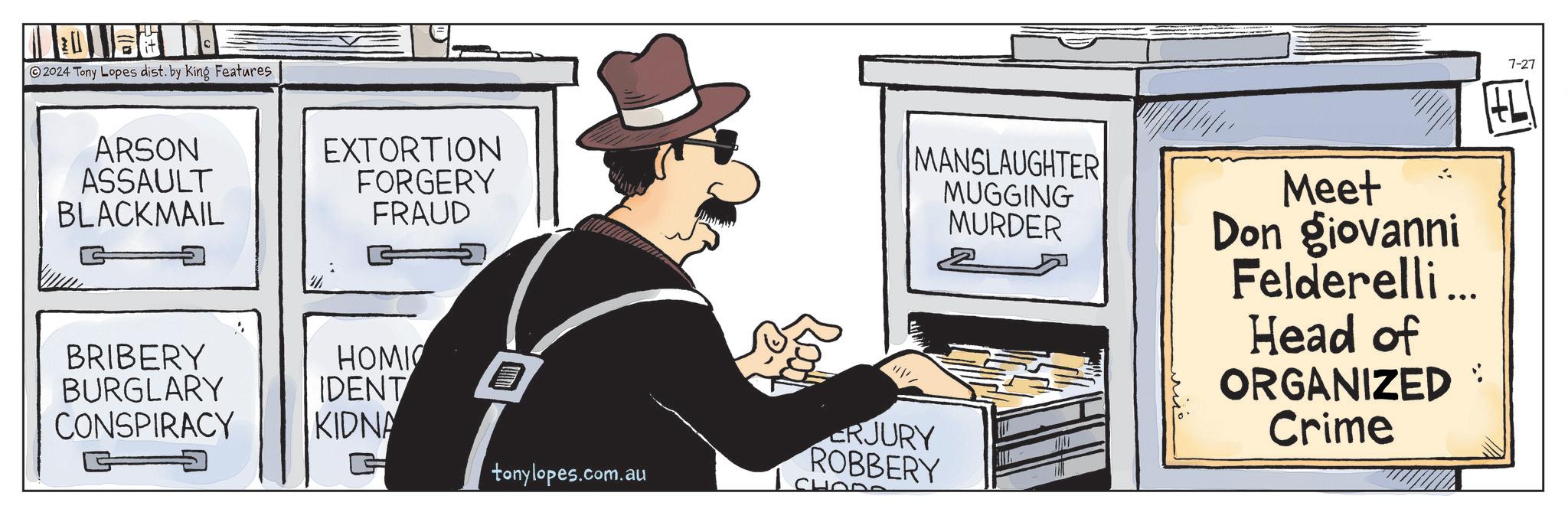 Comics OCR: 2024 Tony Lopes dist. by King Features ARSON ASSAULT BLACKMAIL EXTORTION FORGERY FRAUD BRIBERY HOMIC BURGLARY IDENT CONSPIRACY KIDNA G ? MANSLAUGHTER MUGGING MURDER tonylopes.com.au ERJURY ROBBERY CHOOS Meet Don giovanni Felderelli... Head of ORGANIZED Crime 7-27 2024 Tony Lopes dist . by King Features ARSON ASSAULT BLACKMAIL EXTORTION FORGERY FRAUD BRIBERY HOMIC BURGLARY IDENT CONSPIRACY KIDNA G ? MANSLAUGHTER MUGGING MURDER tonylopes.com.au ERJURY ROBBERY CHOOS Meet Don giovanni Felderelli ... Head of ORGANIZED Crime 7-27