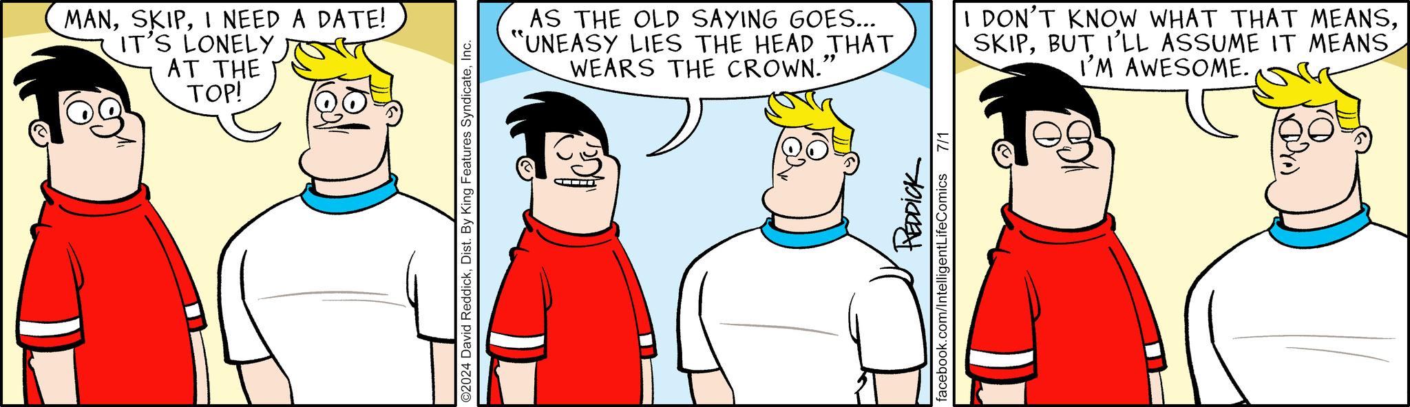 Interaction OCR: MANI NEED A DATE! IT'S LONELY AT THE TOP! O2024 David ReddickInc. AS THE OLD SAYING GOES... "UNEASY LIES THE HEAD THAT WEARS THE CROWN." I DON'T KNOW WHAT THAT MEANSBUT I'LL ASSUME IT MEANS I'M AWESOME. REDDICK facebook.com/Intelligent LifeComics 7/1 MANI NEED A DATE ! IT'S LONELY AT THE TOP ! O2024 David ReddickDist . By King Features SyndicateInc. AS THE OLD SAYING GOES ... " UNEASY LIES THE HEAD THAT WEARS THE CROWN . " I DON'T KNOW WHAT THAT MEANSBUT I'LL ASSUME IT MEANS I'M AWESOME . REDDICK facebook.com/Intelligent LifeComics 7/1