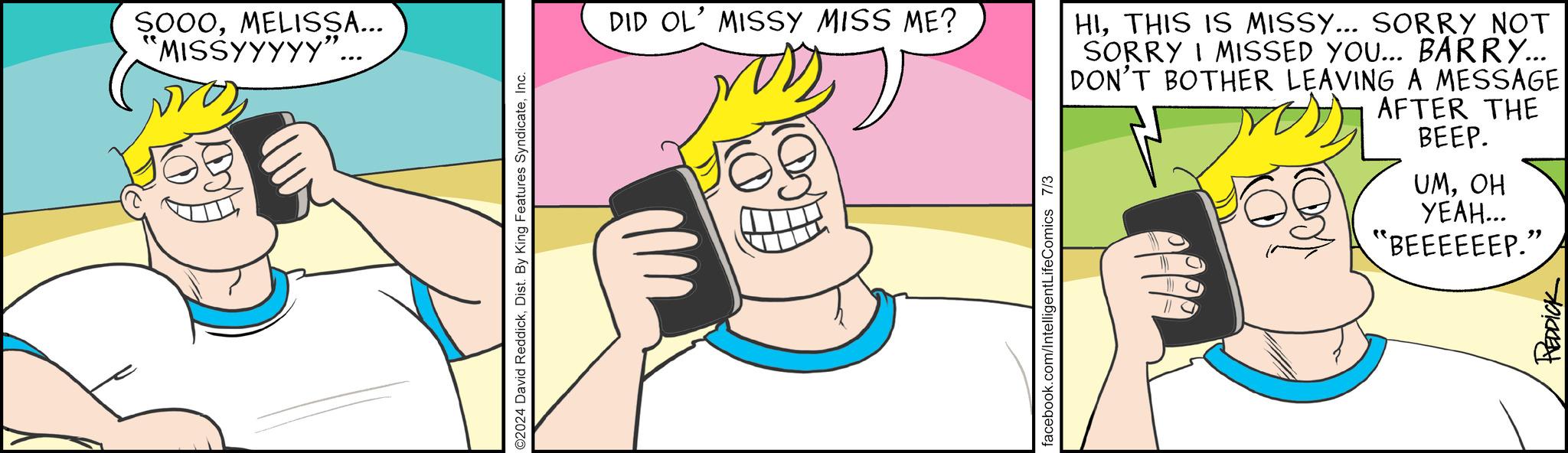 Thumb OCR: SOOOMELISSA... 'MISSYYYYY' ©2024 David ReddickInc. DID OL' MISSY MISS ME? facebook.com/IntelligentLifeComics 7/3 HITHIS IS MISSY... SORRY NOT SORRY I MISSED YOU... BARRY... DON'T BOTHER LEAVING A MESSAGE AFTER THE BEEP. UMOH ????... "BEEEEEEP." REDDICK SOOOMELISSA ... ' MISSYYYYY ' © 2024 David ReddickDist . By King Features SyndicateInc. DID OL ' MISSY MISS ME ? facebook.com/IntelligentLifeComics 7/3 HITHIS IS MISSY ... SORRY NOT SORRY I MISSED YOU ... BARRY ... DON'T BOTHER LEAVING A MESSAGE AFTER THE BEEP . UMOH ???? ... " BEEEEEEP . " REDDICK