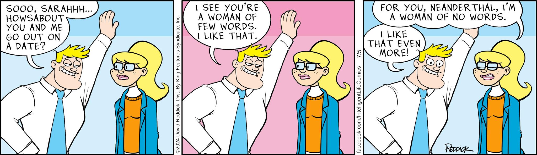 Happy OCR: SOOOSARAHHH... HOWSABOUT. YOU AND ME GO OUT ON A DATE? O2024 David ReddickInc. I SEE YOU'RE A WOMAN OF FEW WORDS. I LIKE THAT. facebook.com/IntelligentLifeComics 7/5 FOR YOUI'M A WOMAN OF NO WORDS. I LIKE THAT EVEN MORE! REDDICK SOOOSARAHHH ... HOWSABOUT . YOU AND ME GO OUT ON A DATE ? O2024 David ReddickDist . By King Features SyndicateInc. I SEE YOU'RE A WOMAN OF FEW WORDS . I LIKE THAT . facebook.com/IntelligentLifeComics 7/5 FOR YOUI'M A WOMAN OF NO WORDS . I LIKE THAT EVEN MORE ! REDDICK
