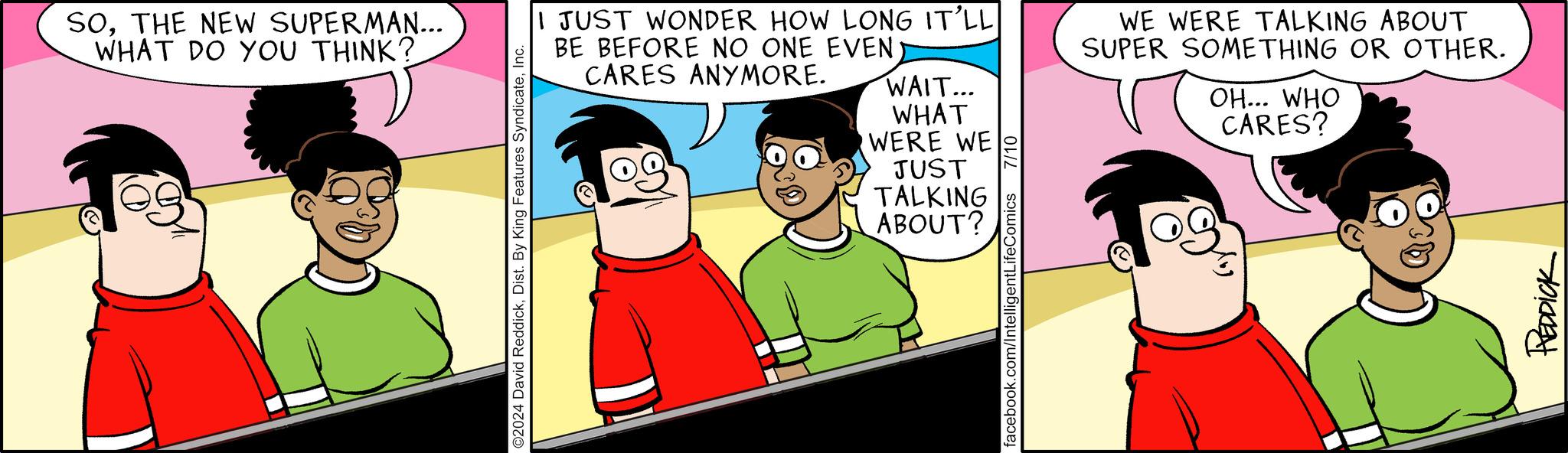 Animated cartoon OCR: SOTHE NEW SUPERMAN... WHAT DO YOU THINK? ©2024 David ReddickInc. WERE WE JUST TALKING ABOUT? I JUST WONDER HOW LONG IT'LL BE BEFORE NO ONE EVEN CARES ANYMORE. WAIT... WHAT WE WERE TALKING ABOUT SUPER SOMETHING OR OTHER. OH... WHO CARES? facebook.com/IntelligentLifeComics 7/10 REDDICK SOTHE NEW SUPERMAN ... WHAT DO YOU THINK ? © 2024 David ReddickDist . By King Features SyndicateInc. WERE WE JUST TALKING ABOUT ? I JUST WONDER HOW LONG IT'LL BE BEFORE NO ONE EVEN CARES ANYMORE . WAIT ... WHAT WE WERE TALKING ABOUT SUPER SOMETHING OR OTHER . OH ... WHO CARES ? facebook.com/IntelligentLifeComics 7/10 REDDICK