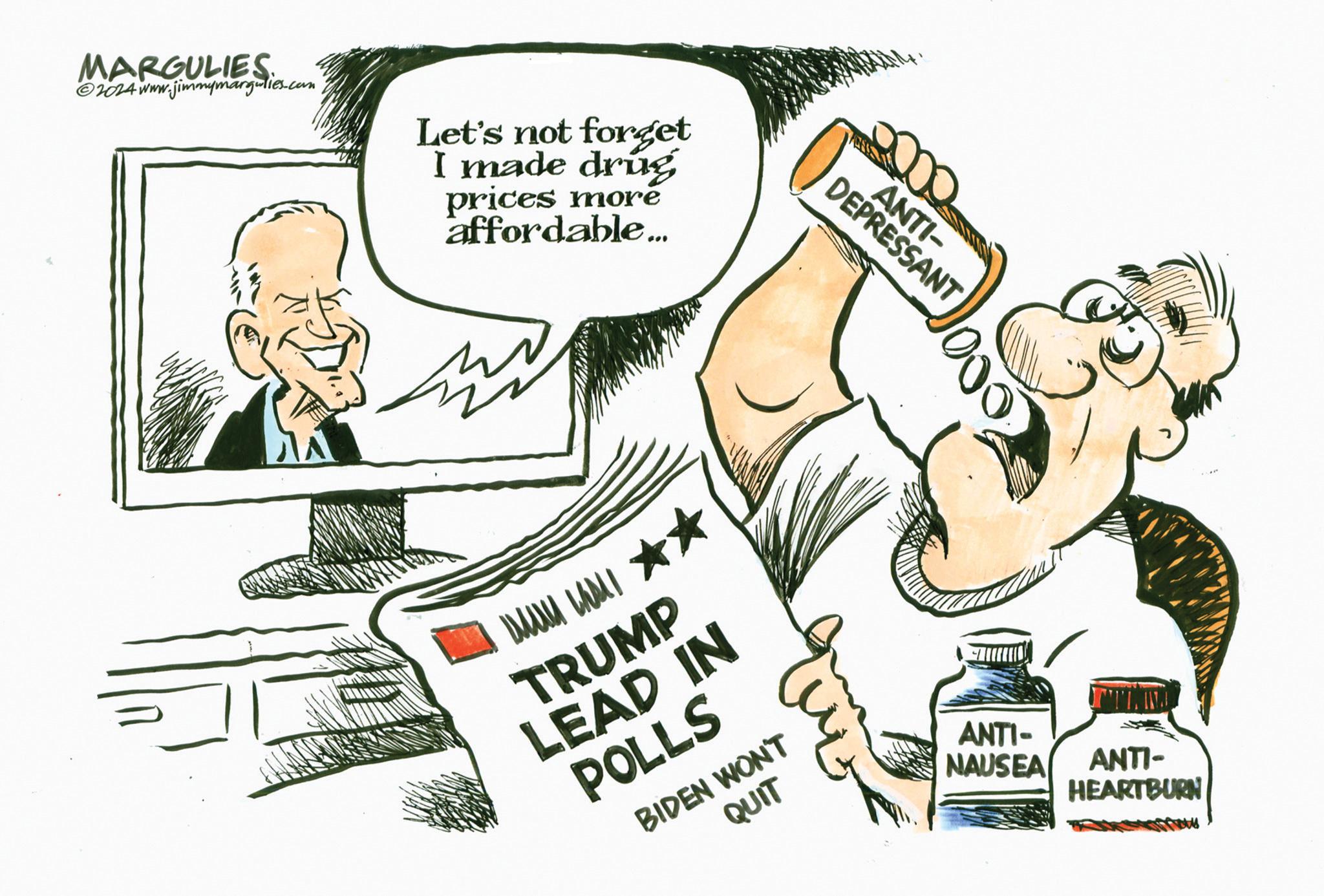 Art OCR: MARGULIES ©2024 www.jimmymargulies.com Let's not forget I made drug prices more affordable... ??? ??? ? TRUMP LEAD IN POLLS DEPRESSANT ANTI- 1000 BIDEN WON'T QUIT ANTI- NAUSEA ANTI- HEARTBURN MARGULIES © 2024 www.jimmymargulies.com Let's not forget I made drug prices more affordable ... ??? ??? ? TRUMP LEAD IN POLLS DEPRESSANT ANTI- 1000 BIDEN WON'T QUIT ANTI- NAUSEA ANTI- HEARTBURN