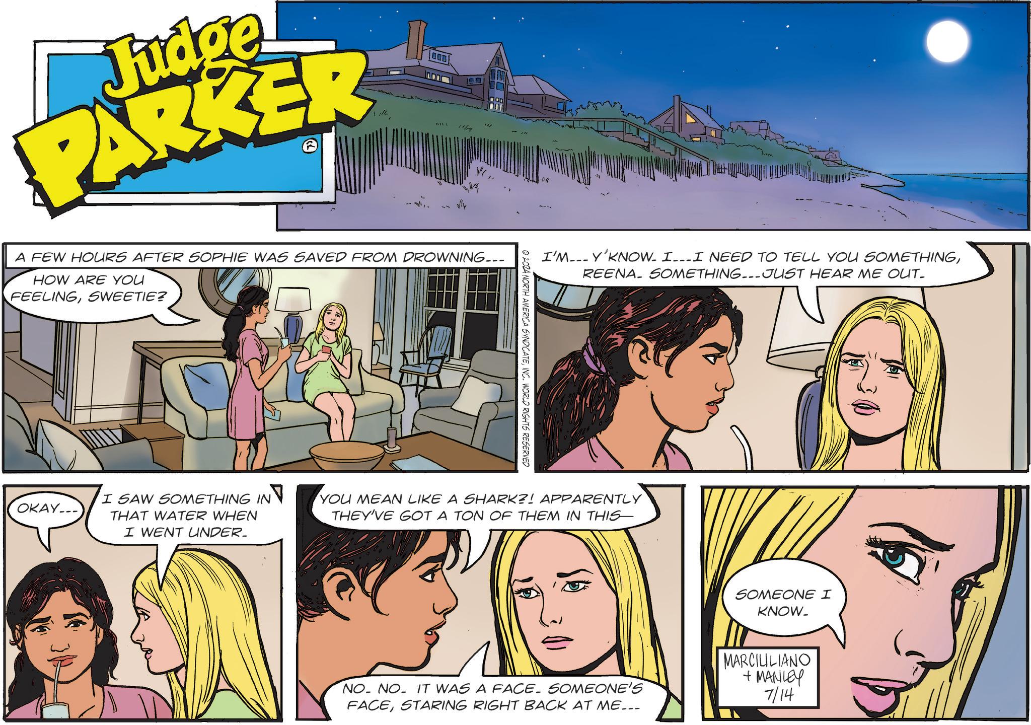 Art OCR: Judge PARKER A FEW HOURS AFTER SOPHIE WAS SAVED FROM DROWNING... HOW ARE YOU FEELINGSWEETIE? OKAY... I'M... Y'KNOW. I___ I NEED TO TELL YOU SOMETHINGREENA. SOMETHING...JUST HEAR ME OUT. © 2024 NORTH AMERICA SYNDICATEINC. WORLD RIGHTS RESERVED I SAW SOMETHING IN THAT WATER WHEN I WENT UNDER_ YOU MEAN LIKE A SHARK?! APPARENTLY THEY'VE GOT A TON OF THEM IN THIS SOMEONE I KNOW_ NO. NO. IT WAS A FACE. SOMEONE'S FACESTARING RIGHT BACK AT ME... MARCILILIANO + MANLEY 7/14 Judge PARKER A FEW HOURS AFTER SOPHIE WAS SAVED FROM DROWNING ... HOW ARE YOU FEELINGSWEETIE ? OKAY ... I'M ... Y'KNOW . I___ I NEED TO TELL YOU SOMETHINGREENA . SOMETHING ... JUST HEAR ME OUT . © 2024 NORTH AMERICA SYNDICATEINC . WORLD RIGHTS RESERVED I SAW SOMETHING IN THAT WATER WHEN I WENT UNDER_ YOU MEAN LIKE A SHARK ?! APPARENTLY THEY'VE GOT A TON OF THEM IN THIS SOMEONE I KNOW_ NO . NO . IT WAS A FACE . SOMEONE'S FACESTARING RIGHT BACK AT ME ... MARCILILIANO + MANLEY 7/14