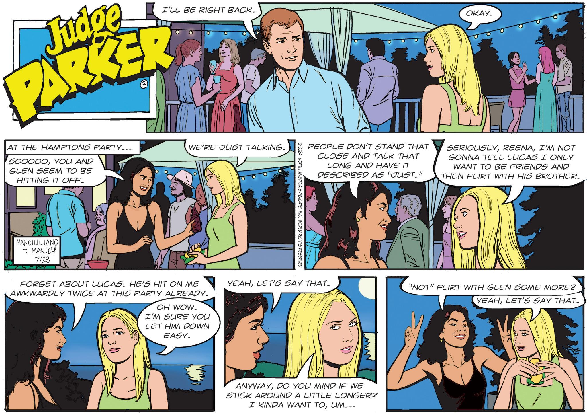 Line OCR: I'LL BE RIGHT BACK. OKAY_ Judge PARKER AT THE HAMPTONS PARTY... 500000YOU AND GLEN SEEM TO BE HITTING IT OFF- MARCILILIANO + MANLEY 7128 WE'RE JUST TALKING- FORGET ABOUT LUCAS. HE'S HIT ON ME AWKWARDLY TWICE AT THIS PARTY ALREADY. OH WOW- I'M SURE YOU LET HIM DOWN EASY- © 2024 NORTH AMERICA SYNDICATEINC. WORLD RIGHTS RESERVED PEOPLE DON'T STAND THAT CLOSE AND TALK THAT LONG AND HAVE IT DESCRIBED AS "JUST-" SERIOUSLYI'M NOT GONNA TELL LUCAS I ONLY WANT TO BE FRIENDS AND THEN FLIRT WITH HIS BROTHER. YEAHLET'S SAY THAT. "NOT" FLIRT WITH GLEN SOME MORE? ANYWAYDO YOU MIND IF WE STICK AROUND A LITTLE LONGER? I KINDA WANT TOUM___ YEAHLET'S SAY THAT- I'LL BE RIGHT BACK . OKAY_ Judge PARKER AT THE HAMPTONS PARTY ... 500000YOU AND GLEN SEEM TO BE HITTING IT OFF- MARCILILIANO + MANLEY 7128 WE'RE JUST TALKING- FORGET ABOUT LUCAS . HE'S HIT ON ME AWKWARDLY TWICE AT THIS PARTY ALREADY . OH WOW- I'M SURE YOU LET HIM DOWN EASY- © 2024 NORTH AMERICA SYNDICATEINC . WORLD RIGHTS RESERVED PEOPLE DON'T STAND THAT CLOSE AND TALK THAT LONG AND HAVE IT DESCRIBED AS " JUST- " SERIOUSLYI'M NOT GONNA TELL LUCAS I ONLY WANT TO BE FRIENDS AND THEN FLIRT WITH HIS BROTHER . YEAHLET'S SAY THAT . " NOT " FLIRT WITH GLEN SOME MORE ? ANYWAYDO YOU MIND IF WE STICK AROUND A LITTLE LONGER ? I KINDA WANT TOUM___ YEAHLET'S SAY THAT-