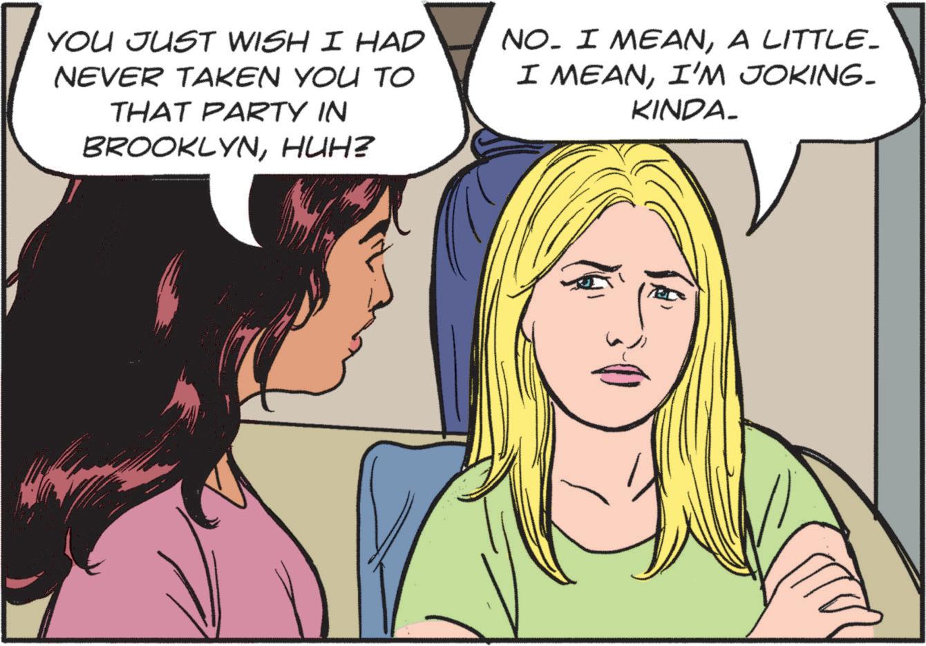 Mouth OCR: YOU JUST WISH I HAD NEVER TAKEN YOU TO THAT PARTY IN BROOKLYNHUH? NO. I MEANA LITTLE_ I MEANI'M JOKING- KINDA_ YOU JUST WISH I HAD NEVER TAKEN YOU TO THAT PARTY IN BROOKLYNHUH ? NO . I MEANA LITTLE_ I MEANI'M JOKING- KINDA_