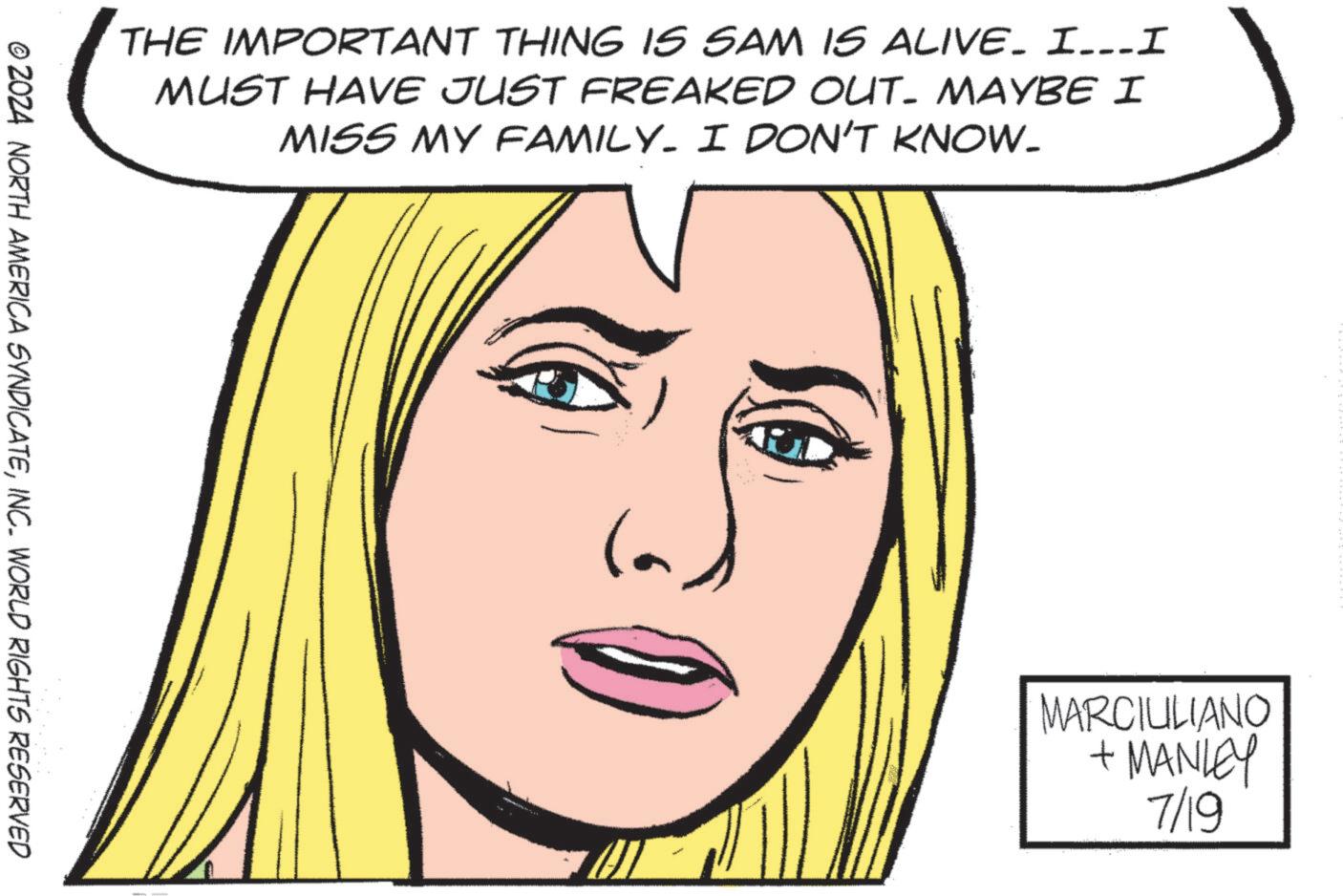 Jaw OCR: THE IMPORTANT THING IS SAM IS ALIVE. I...I MUST HAVE JUST FREAKED OUT- MAYBE I MISS MY FAMILY. I DON'T KNOW. © 2024 NORTH AMERICA SYNDICATEINC. WORLD RIGHTS RESERVED la MARCIULIANO +MANLEY 7/19 THE IMPORTANT THING IS SAM IS ALIVE . I ... I MUST HAVE JUST FREAKED OUT- MAYBE I MISS MY FAMILY . I DON'T KNOW . © 2024 NORTH AMERICA SYNDICATEINC . WORLD RIGHTS RESERVED la MARCIULIANO + MANLEY 7/19