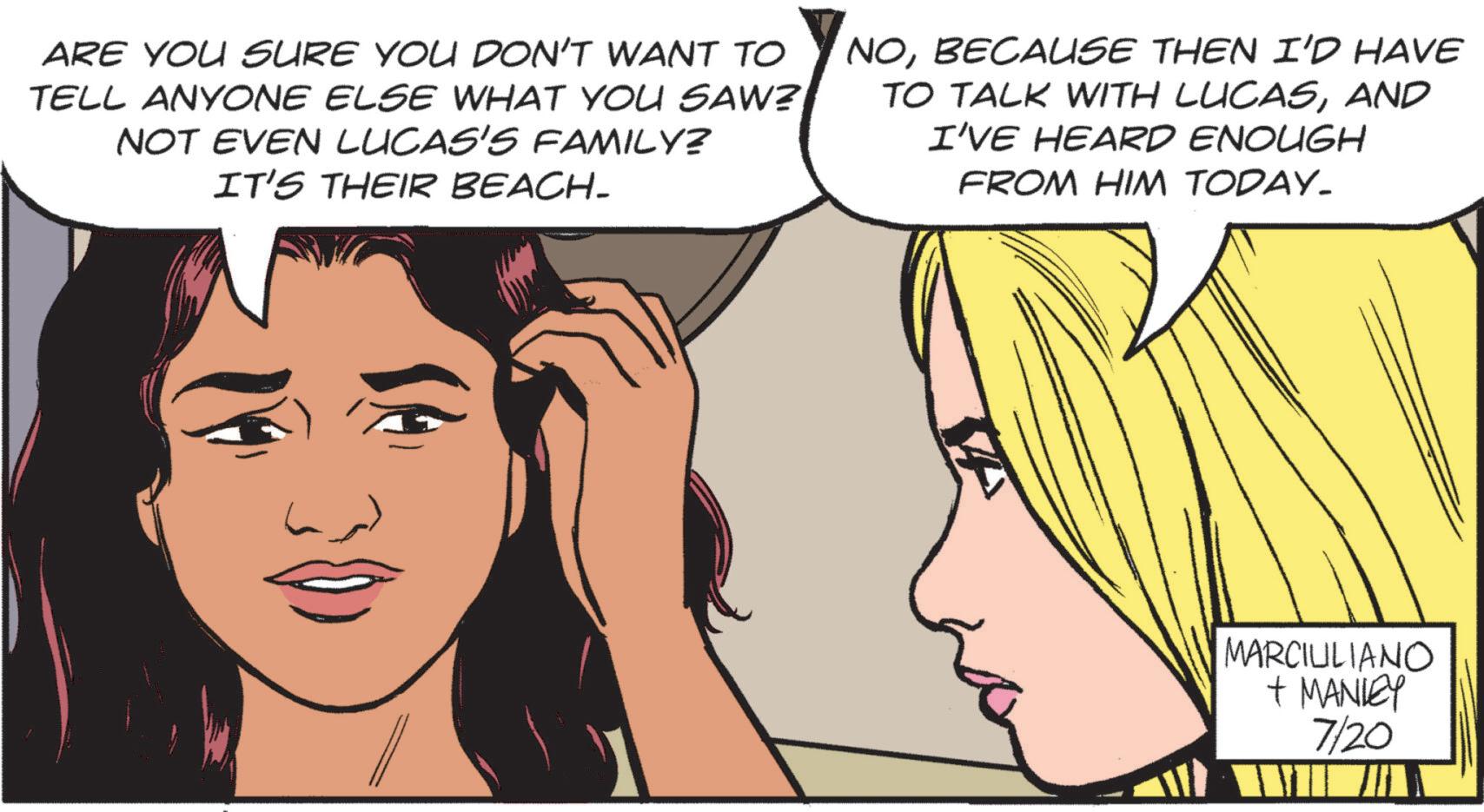 Jaw OCR: ARE YOU SURE YOU DON'T WANT TO TELL ANYONE ELSE WHAT YOU SAW? NOT EVEN LUCAS'S FAMILY? IT'S THEIR BEACH- NOBECAUSE THEN I'D HAVE TO TALK WITH LUCASAND I'VE HEARD ENOUGH FROM HIM TODAY. MARCILILIANO + MANLEY 7/20 ARE YOU SURE YOU DON'T WANT TO TELL ANYONE ELSE WHAT YOU SAW ? NOT EVEN LUCAS'S FAMILY ? IT'S THEIR BEACH- NOBECAUSE THEN I'D HAVE TO TALK WITH LUCASAND I'VE HEARD ENOUGH FROM HIM TODAY . MARCILILIANO + MANLEY 7/20