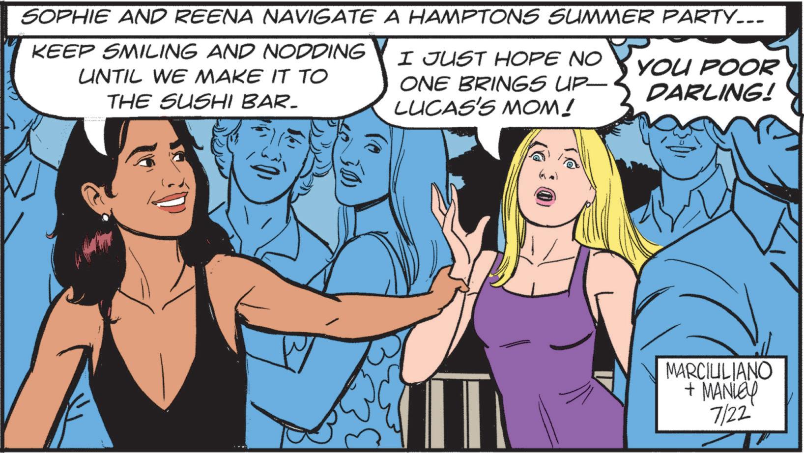 Jaw OCR: SOPHIE AND REENA NAVIGATE A HAMPTONS SUMMER PARTY... KEEP SMILING AND NODDING UNTIL WE MAKE IT TO THE SUSHI BAR- I JUST HOPE NO ONE BRINGS UP— LUCAS'S MOM! YOU POOR DARLING! 30) W MARCIULIANO + MANLEY 7/22 SOPHIE AND REENA NAVIGATE A HAMPTONS SUMMER PARTY ... KEEP SMILING AND NODDING UNTIL WE MAKE IT TO THE SUSHI BAR- I JUST HOPE NO ONE BRINGS UP— LUCAS'S MOM ! YOU POOR DARLING ! 30 ) W MARCIULIANO + MANLEY 7/22