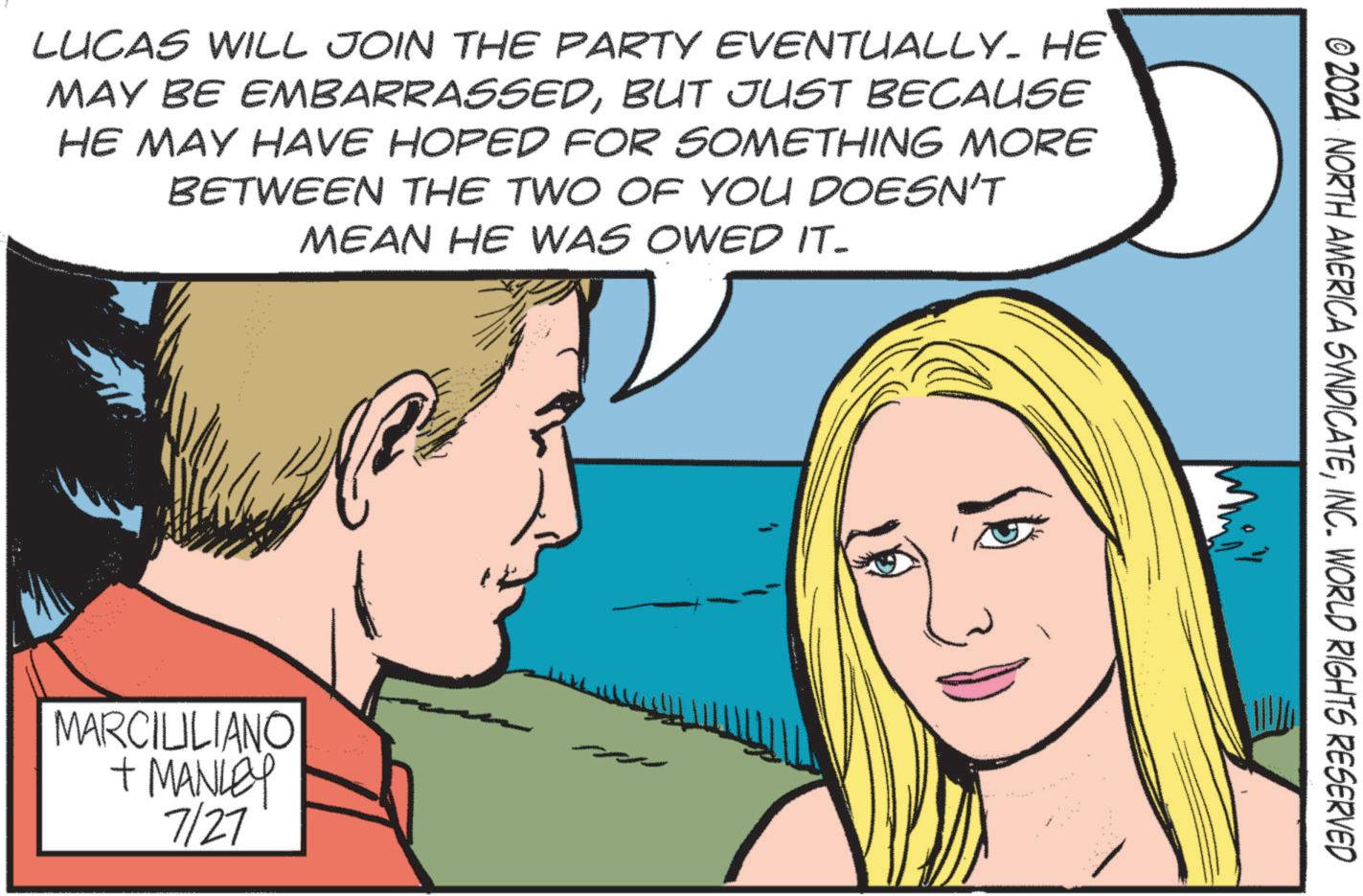 Sharing OCR: LUCAS WILL JOIN THE PARTY EVENTUALLY. HE MAY BE EMBARRASSEDBUT JUST BECAUSE HE MAY HAVE HOPED FOR SOMETHING MORE BETWEEN THE TWO OF YOU DOESN'T MEAN HE WAS OWED IT- MARCILILIANO + MANLEY 7/27 © 2024 NORTH AMERICA SYNDICATEINC. WORLD RIGHTS RESERVED LUCAS WILL JOIN THE PARTY EVENTUALLY . HE MAY BE EMBARRASSEDBUT JUST BECAUSE HE MAY HAVE HOPED FOR SOMETHING MORE BETWEEN THE TWO OF YOU DOESN'T MEAN HE WAS OWED IT- MARCILILIANO + MANLEY 7/27 © 2024 NORTH AMERICA SYNDICATEINC . WORLD RIGHTS RESERVED