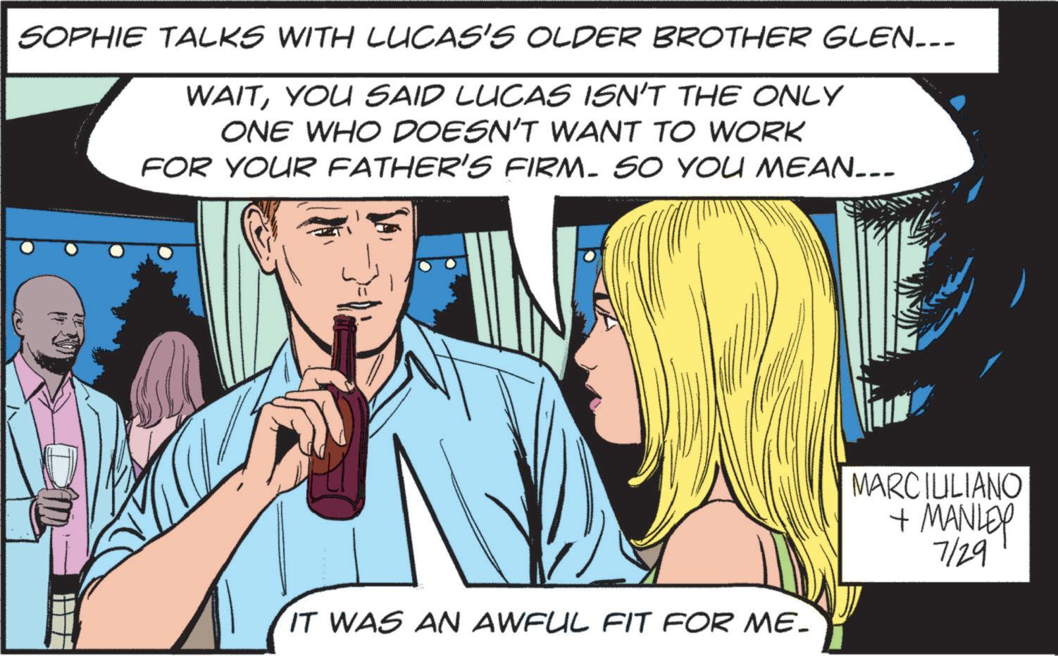 Line OCR: SOPHIE TALKS WITH LUCAS'S OLDER BROTHER GLEN... WAITYOU SAID LUCAS ISN'T THE ONLY ONE WHO DOESN'T WANT TO WORK FOR YOUR FATHER'S FIRM. SO YOU MEAN... IT WAS AN AWFUL FIT FOR ME. MARCIULIANO + MANLEY 7/29 SOPHIE TALKS WITH LUCAS'S OLDER BROTHER GLEN ... WAITYOU SAID LUCAS ISN'T THE ONLY ONE WHO DOESN'T WANT TO WORK FOR YOUR FATHER'S FIRM . SO YOU MEAN ... IT WAS AN AWFUL FIT FOR ME . MARCIULIANO + MANLEY 7/29