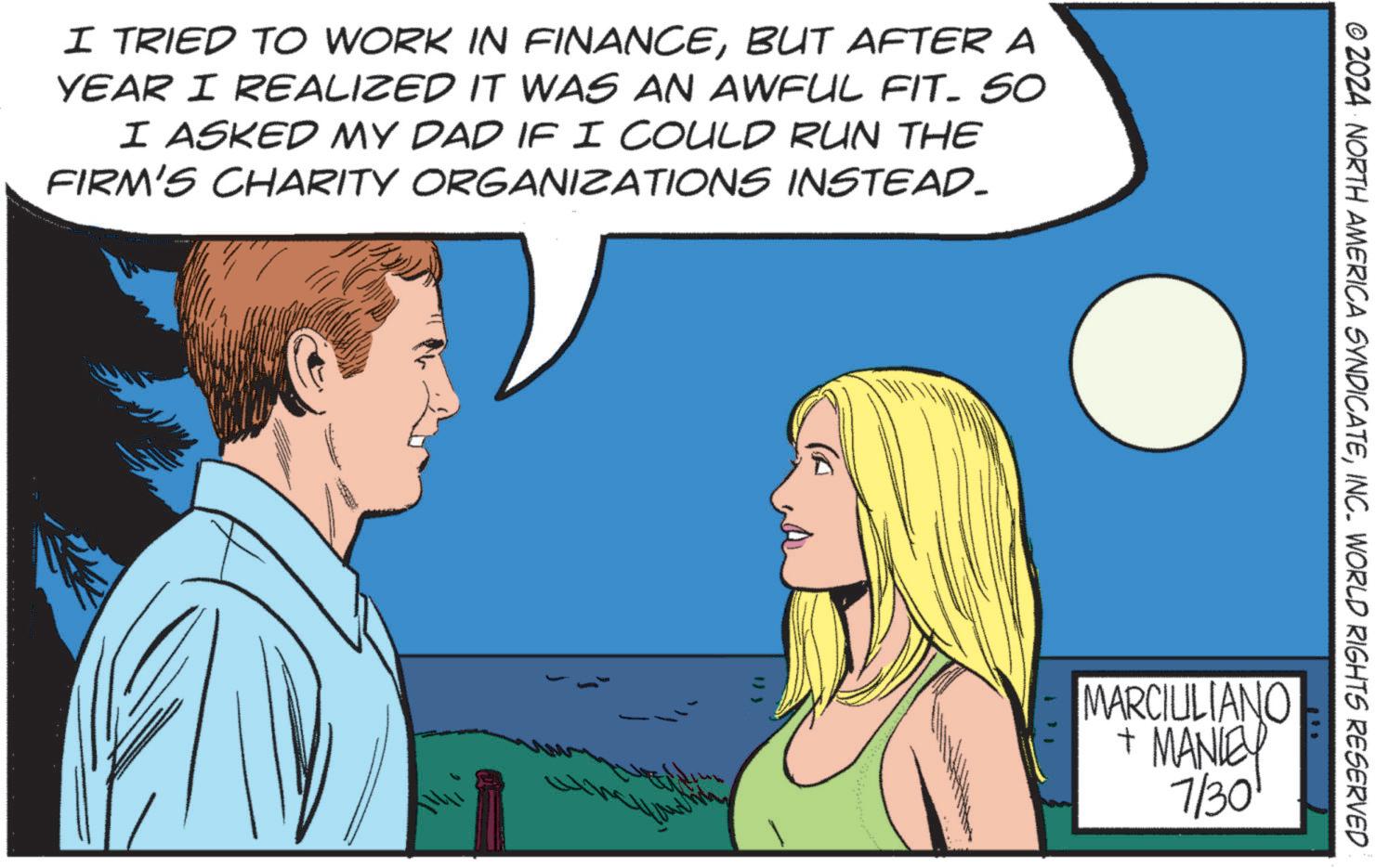 Mammal OCR: I TRIED TO WORK IN FINANCEBUT AFTER A YEAR I REALIZED IT WAS AN AWFUL FIT. SO I ASKED MY DAD IF I COULD RUN THE FIRM'S CHARITY ORGANIZATIONS INSTEAD. © 2024 NORTH AMERICA SYNDICATEINC. WORLD RIGHTS RESERVED MARCIULIANO + MANLEY 7/30 I TRIED TO WORK IN FINANCEBUT AFTER A YEAR I REALIZED IT WAS AN AWFUL FIT . SO I ASKED MY DAD IF I COULD RUN THE FIRM'S CHARITY ORGANIZATIONS INSTEAD . © 2024 NORTH AMERICA SYNDICATEINC . WORLD RIGHTS RESERVED MARCIULIANO + MANLEY 7/30