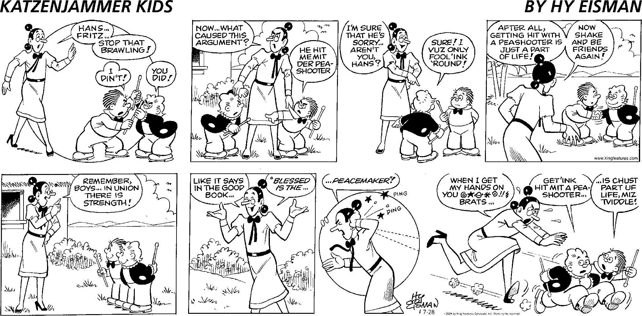 Gesture OCR: KATZENJAMMER KIDS HANS... FRITZ... STOP THAT BRAWLING! NOW... WHAT CAUSED THIS ARGUMENT? z n I'M SURE m HE HIT MEMIT DER PEA- THAT HE'S SORRY... AREN'T YOUHANS? SURE! I VUZ ONLY FOOL'INK 'ROUND! BY HY EISMAN AFTER ALLGETTING HIT WITH A PEASHOOTER IS JUST A PART OF LIFE! NOW SHAKE AND BE FRIENDS AGAIN! DIN'T! REMEMBERBOYS... IN UNION THERE IS STRENGTH! YOU DID! SHOOTER n LIKE IT SAYS IN THE GOOD BOOK... “BLESSED IS THE... .. ??. Ven (...PEACEMAKER! PING PING WHEN I GET MY HANDS ON YOU 6**!! BRATS... ESMAN 1 7-28 ?? 2024 by King Features SyndicateInc. World rights reserved GET'INK HIT MITA PEA- SHOOTER... www.kingfeatures.com ...IS CHUST PART UF LIFEMIZ TVIDOLE! KATZENJAMMER KIDS HANS ... FRITZ ... STOP THAT BRAWLING ! NOW ... WHAT CAUSED THIS ARGUMENT ? z n I'M SURE m HE HIT MEMIT DER PEA- THAT HE'S SORRY ... AREN'T YOUHANS ? SURE ! I VUZ ONLY FOOL'INK ' ROUND ! BY HY EISMAN AFTER ALLGETTING HIT WITH A PEASHOOTER IS JUST A PART OF LIFE ! NOW SHAKE AND BE FRIENDS AGAIN ! DIN'T ! REMEMBERBOYS ... IN UNION THERE IS STRENGTH ! YOU DID ! SHOOTER n LIKE IT SAYS IN THE GOOD BOOK ... “ BLESSED IS THE ... .. ?? . Ven ( ... PEACEMAKER ! PING PING WHEN I GET MY HANDS ON YOU 6 ** !! BRATS ... ESMAN 1 7-28 ?? 2024 by King Features SyndicateInc. World rights reserved GET'INK HIT MITA PEA- SHOOTER ... www.kingfeatures.com ... IS CHUST PART UF LIFEMIZ TVIDOLE !