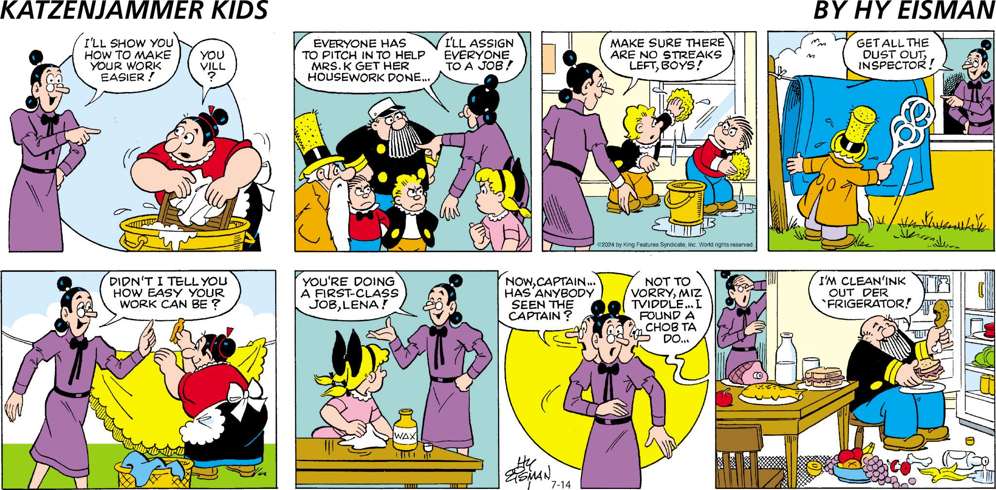 Line OCR: KATZENJAMMER KIDS I'LL SHOW YOU HOW TO MAKE YOUR WORK EASIER! YOU VILL ? EVERYONE HAS TO PITCH IN TO HELP MRS. K GET HER HOUSEWORK DONE... I'LL ASSIGN EVERYONE TO A JOB! MAKE SURE THERE ARE NO STREAKS LEFTBOYS! M ©2024 by King Features SyndicateInc. World rights reserved. DIDN'T I TELL YOU HOW EASY YOUR WORK CAN BE ? YOU'RE DOING A FIRST-CLASS JOBLENA! NOWCAPTAIN... HAS ANYBODY SEEN THE CAPTAIN ? NOT TO VORRYMIZ TVIDDLE... I FOUND A CHOB TA DO... WAX ?? GSMAN. 7-14 BY HY EISMAN GET ALL THE DUST OUTINSPECTOR! I'M CLEAN'INK OUT DER FRIGERATOR! KATZENJAMMER KIDS I'LL SHOW YOU HOW TO MAKE YOUR WORK EASIER ! YOU VILL ? EVERYONE HAS TO PITCH IN TO HELP MRS . K GET HER HOUSEWORK DONE ... I'LL ASSIGN EVERYONE TO A JOB ! MAKE SURE THERE ARE NO STREAKS LEFTBOYS ! M © 2024 by King Features SyndicateInc. World rights reserved . DIDN'T I TELL YOU HOW EASY YOUR WORK CAN BE ? YOU'RE DOING A FIRST - CLASS JOBLENA ! NOWCAPTAIN ... HAS ANYBODY SEEN THE CAPTAIN ? NOT TO VORRYMIZ TVIDDLE ... I FOUND A CHOB TA DO ... WAX ?? GSMAN . 7-14 BY HY EISMAN GET ALL THE DUST OUTINSPECTOR ! I'M CLEAN'INK OUT DER FRIGERATOR !