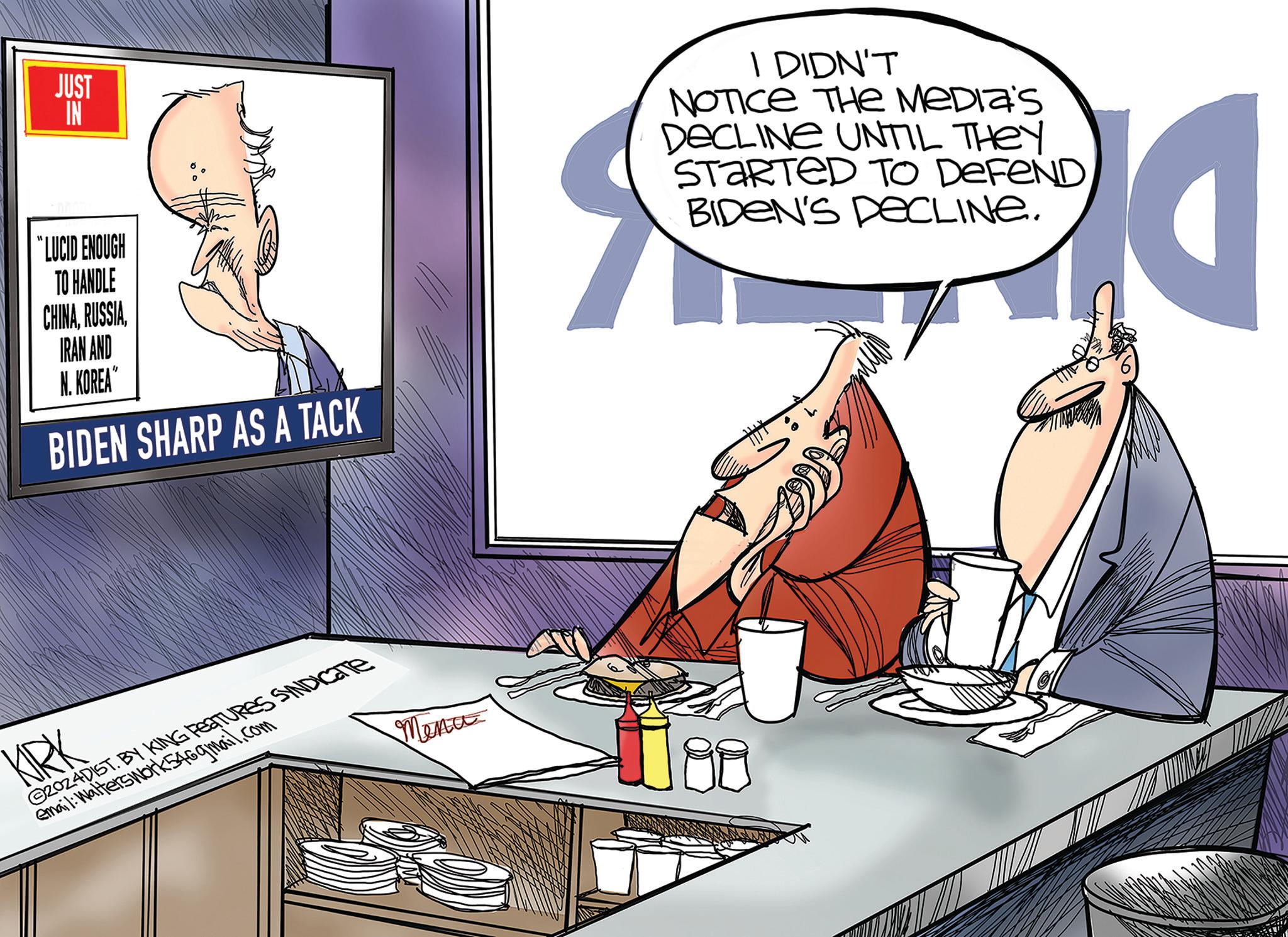 Design OCR: JUST IN “LUCID ENOUGH TO HANDLE CHINAIRAN AND N. KOREA" BIDEN SHARP AS A TACK KIRK 2024DIST. BY KING FEATURES SYNDICATE email: Walterswork546gmail.com Menu I DIDN'T NOTICE THE MEDIA'S DECLINE UNTIL THEY STARTED TO DEFEND BIDEN'S DECLINE. JUST IN “ LUCID ENOUGH TO HANDLE CHINAIRAN AND N. KOREA " BIDEN SHARP AS A TACK KIRK 2024DIST . BY KING FEATURES SYNDICATE email : Walterswork546gmail.com Menu I DIDN'T NOTICE THE MEDIA'S DECLINE UNTIL THEY STARTED TO DEFEND BIDEN'S DECLINE .