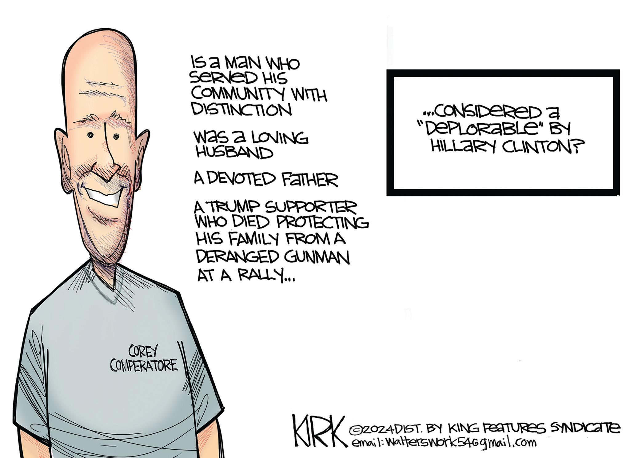 Pleased OCR: COREY COMPERATORE ISA MAN WHO SERVED HIS COMMUNITY WITH DISTINCTION Was a LOVING HUSBAND A DEVOTED FATHER A TRUMP SUPPORTER WHO DIED PROTECTING HIS FAMILY FROM A DERANGED GUNMAN AT A RALLY... ...CONSIDERED a "DEPLORABLE" BY HILLARY CLINTON? KIRK 2024DIST. BY KING FEATURES SYNDICATE email: Walterswork546gmail.com COREY COMPERATORE ISA MAN WHO SERVED HIS COMMUNITY WITH DISTINCTION Was a LOVING HUSBAND A DEVOTED FATHER A TRUMP SUPPORTER WHO DIED PROTECTING HIS FAMILY FROM A DERANGED GUNMAN AT A RALLY ... ... CONSIDERED a " DEPLORABLE " BY HILLARY CLINTON ? KIRK 2024DIST . BY KING FEATURES SYNDICATE email : Walterswork546gmail.com