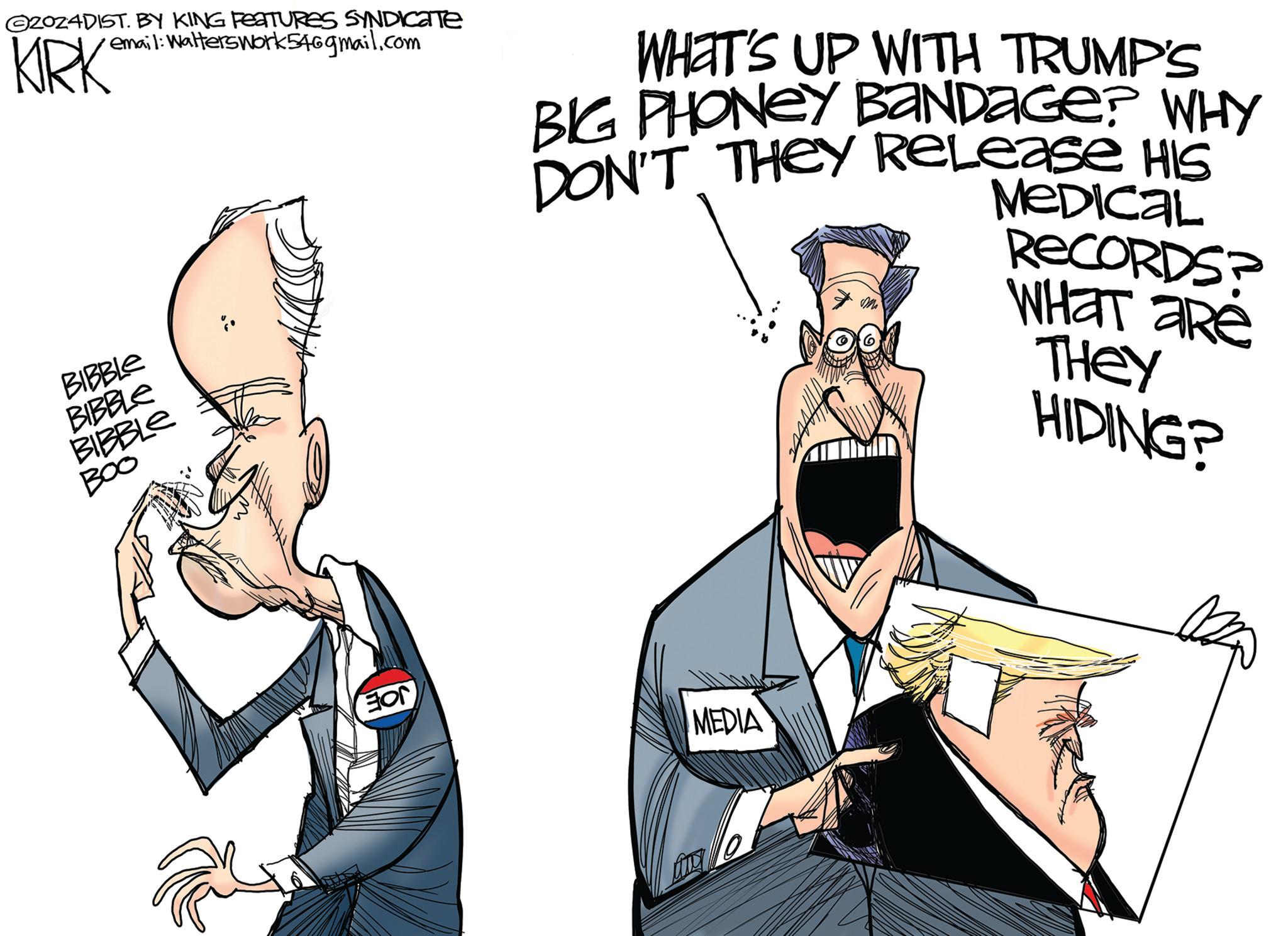 Fictional character OCR: ©2024DIST. BY KING FEATURES SYNDICATE email: Walterswork546gmail.com KIRK BIBBLE BIBBLE BIBBLE B00 WHAT'S UP WITH TRUMP'S BIG PHONEY BANDAGE? WHY DON'T THEY Release HIS ?? MEDICAL RECORDS? WHAT ARE THEY HIDING? EON MEDIA © 2024DIST . BY KING FEATURES SYNDICATE email : Walterswork546gmail.com KIRK BIBBLE BIBBLE BIBBLE B00 WHAT'S UP WITH TRUMP'S BIG PHONEY BANDAGE ? WHY DON'T THEY Release HIS ?? MEDICAL RECORDS ? WHAT ARE THEY HIDING ? EON MEDIA