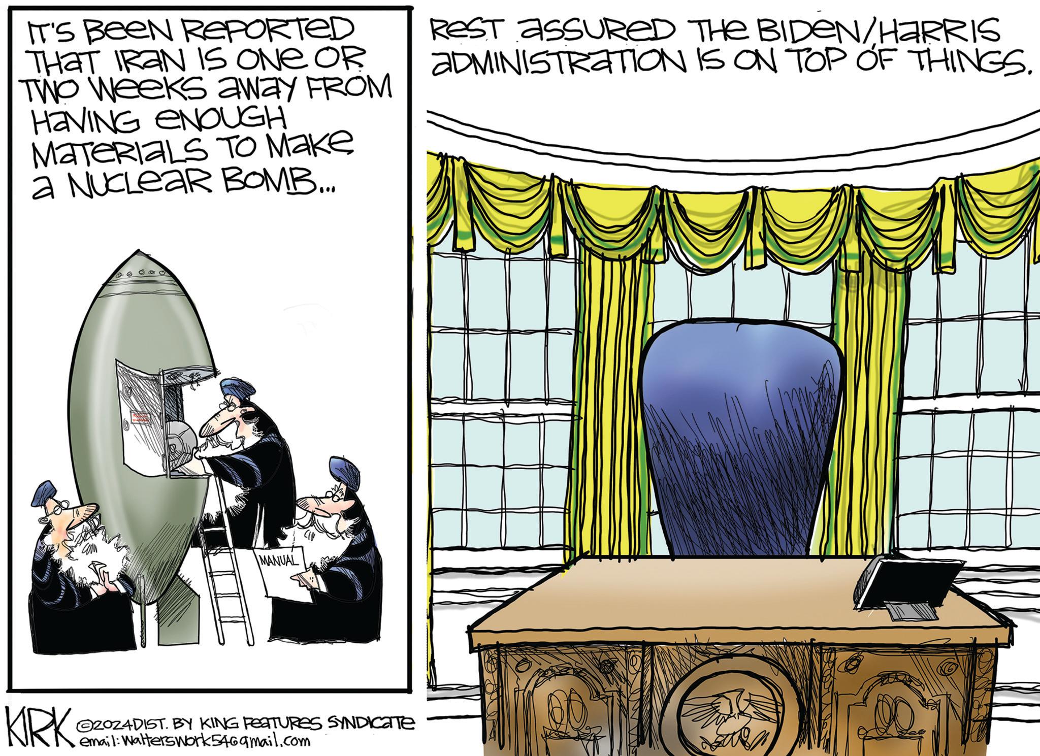 Pattern OCR: IT'S BEEN REPORTED THAT IRAN IS ONE OR TWO Weeks away FROM HAVING ENOUGH MATERIALS To Make a NUCLEAR BOMB... REST ASSURED THE BIDEN/HARRIS ADMINISTRATION IS ON TOP OF THINGS. KIRK MANUAL 2024DIST. BY KING FEATURES SYNDICATE email: Walterswork5469mail.com IT'S BEEN REPORTED THAT IRAN IS ONE OR TWO Weeks away FROM HAVING ENOUGH MATERIALS To Make a NUCLEAR BOMB ... REST ASSURED THE BIDEN / HARRIS ADMINISTRATION IS ON TOP OF THINGS . KIRK MANUAL 2024DIST . BY KING FEATURES SYNDICATE email : Walterswork5469mail.com