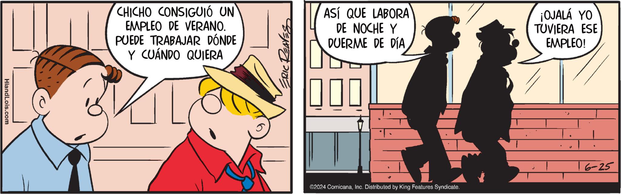 Art OCR: HiandLois.com CHICHO CONSIGUIÓ UN EMPLEO DE VERANO. PUEDE TRABAJAR DÓNDE Y CUÁNDO QUIERA ERIC REAVES ASÍ QUE LABORA DE NOCHE Y DUERME DE DÍA ¡OJALÁ YO TUVIERA ESE EMPLEO! ©2024 ComicanaInc. Distributed by King Features Syndicate. 6-25 HiandLois.com CHICHO CONSIGUIÓ UN EMPLEO DE VERANO . PUEDE TRABAJAR DÓNDE Y CUÁNDO QUIERA ERIC REAVES ASÍ QUE LABORA DE NOCHE Y DUERME DE DÍA ¡ OJALÁ YO TUVIERA ESE EMPLEO ! © 2024 ComicanaInc. Distributed by King Features Syndicate . 6-25