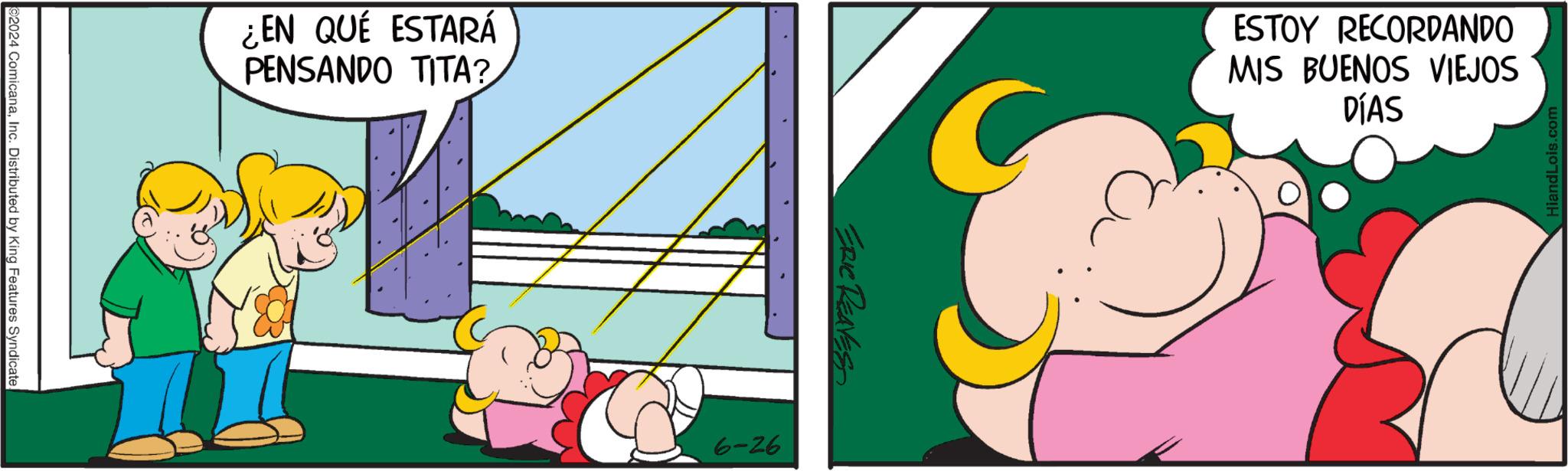 Parallel OCR: 2024 ComicanaInc. Distributed by King Features Syndicate. ¿EN QUÉ ESTARÁ PENSANDO TITA? ERIC REAVES 6-26 ESTOY RECORDANDO MIS BUENOS VIEJOS DÍAS HiandLois.com 2024 ComicanaInc. Distributed by King Features Syndicate . ¿ EN QUÉ ESTARÁ PENSANDO TITA ? ERIC REAVES 6-26 ESTOY RECORDANDO MIS BUENOS VIEJOS DÍAS HiandLois.com