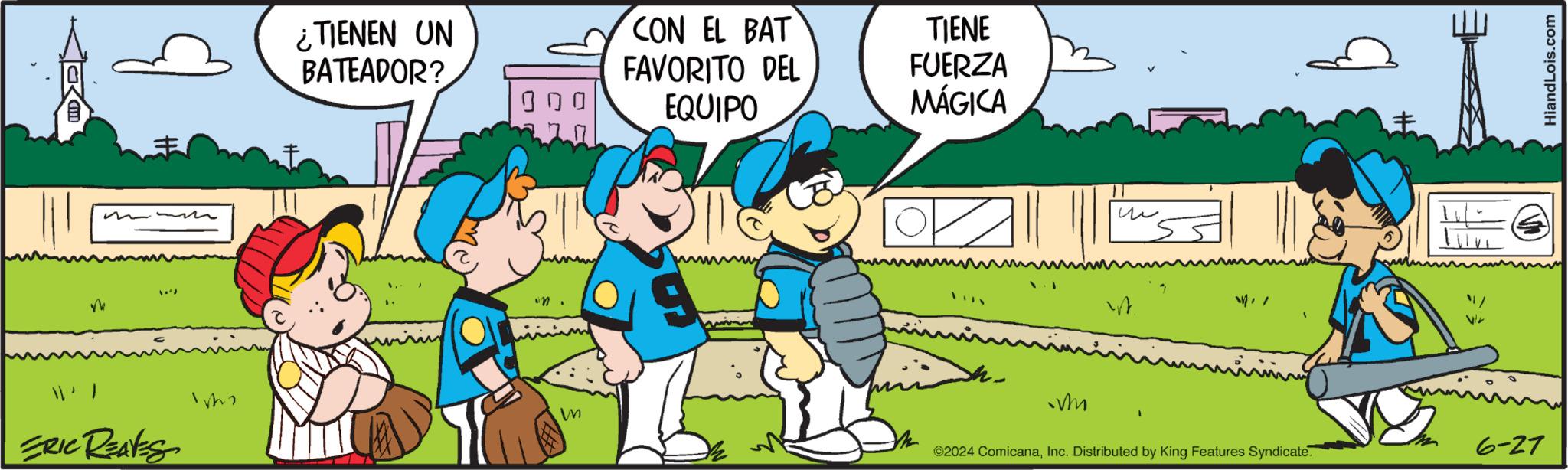 Interaction OCR: ¿TIENEN UN BATEADOR? CON EL BAT FAVORITO DEL EQUIPO TIENE FUERZA MÁGICA ?? M ERIC REAVES W M ©2024 ComicanaInc. Distributed by King Features Syndicate. 6-27 HiandLois.com ¿ TIENEN UN BATEADOR ? CON EL BAT FAVORITO DEL EQUIPO TIENE FUERZA MÁGICA ?? M ERIC REAVES W M © 2024 ComicanaInc. Distributed by King Features Syndicate . 6-27 HiandLois.com