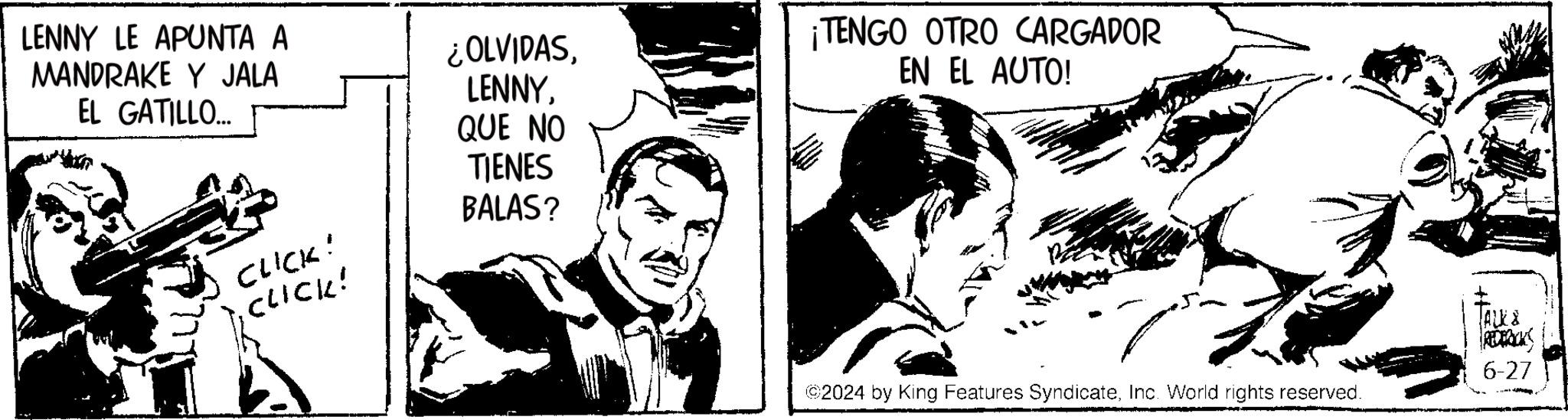Black-and-white OCR: LENNY LE APUNTA A MANDRAKE Y JALA EL GATILLO... CLICK! ¿OLVIDASQUE NO TIENES BALAS? .CLICK! ¡TENGO OTRO CARGADOR EN EL AUTO! ©2024 by King Features SyndicateInc. World rights reserved. REDERICKS 6-27 LENNY LE APUNTA A MANDRAKE Y JALA EL GATILLO ... CLICK ! ¿ OLVIDASQUE NO TIENES BALAS ? .CLICK ! ¡ TENGO OTRO CARGADOR EN EL AUTO ! © 2024 by King Features SyndicateInc. World rights reserved . REDERICKS 6-27