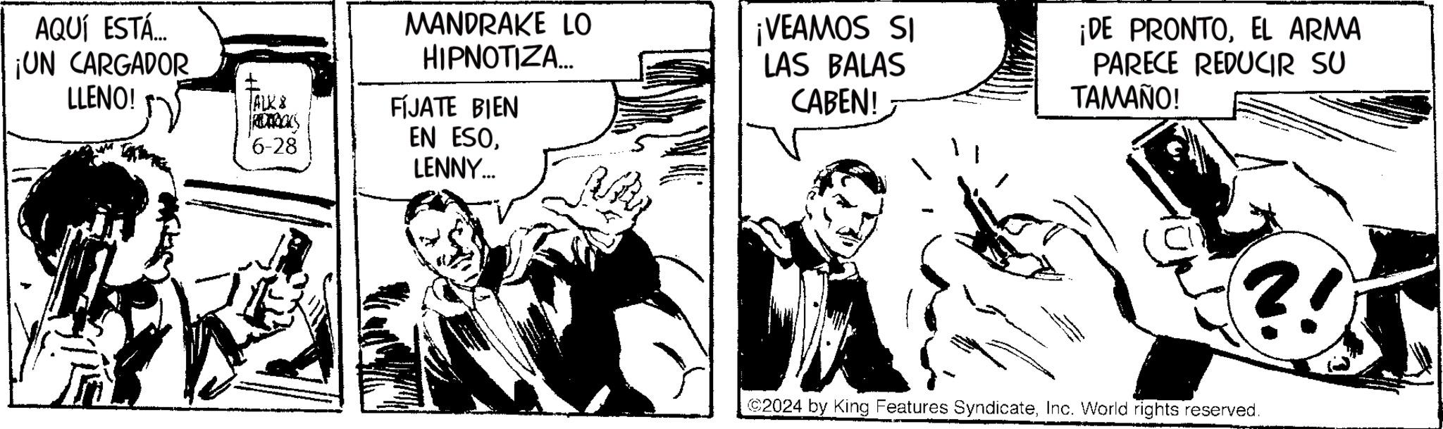 Art OCR: AQUÍ ESTÁ ¡UN CARGADOR LLENO! MANDRAKE LO HIPNOTIZA... ? ALK & FIJATE BIEN 6-28 EN ESOLENNY... ¡VEAMOS SI LAS BALAS CABEN! ¡DE PRONTOEL ARMA PARECE REDUCIR SU TAMAÑO! ?! 2024 by King Features SyndicateInc. World rights reserved. AQUÍ ESTÁ ¡ UN CARGADOR LLENO ! MANDRAKE LO HIPNOTIZA ... ? ALK & FIJATE BIEN 6-28 EN ESOLENNY ... ¡ VEAMOS SI LAS BALAS CABEN ! ¡ DE PRONTOEL ARMA PARECE REDUCIR SU TAMAÑO ! ? ! 2024 by King Features SyndicateInc. World rights reserved .