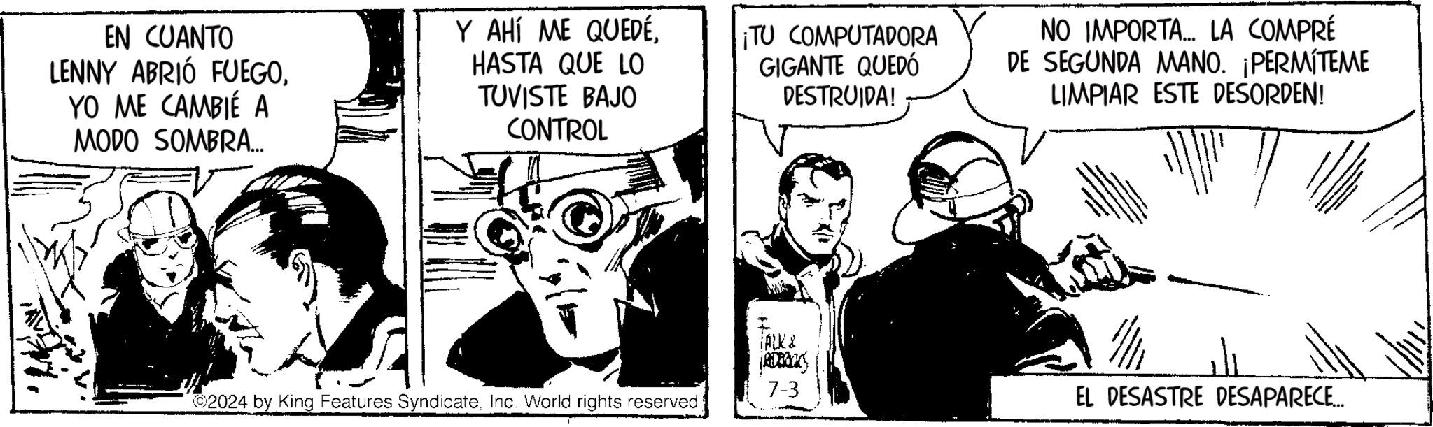 Drawing OCR: EN CUANTO LENNY ABRIÓ FUEGOYO ME CAMBIÉ A MODO SOMBRA... Y AHÍ ME QUEDÉHASTA QUE LO TUVISTE BAJO CONTROL ¡TU COMPUTADORA GIGANTE QUEDÓ DESTRUIDA! NO IMPORTA... LA COMPRÉ DE SEGUNDA MANO. ¡PERMÍTEME LIMPIAR ESTE DESORDEN! (ALK& (RDBRUKS 7-3 ©2024 by King Features SyndicateInc. World rights reserved. EL DESASTRE DESAPARECE... EN CUANTO LENNY ABRIÓ FUEGOYO ME CAMBIÉ A MODO SOMBRA ... Y AHÍ ME QUEDÉHASTA QUE LO TUVISTE BAJO CONTROL ¡ TU COMPUTADORA GIGANTE QUEDÓ DESTRUIDA ! NO IMPORTA ... LA COMPRÉ DE SEGUNDA MANO . ¡ PERMÍTEME LIMPIAR ESTE DESORDEN ! ( ALK & ( RDBRUKS 7-3 © 2024 by King Features SyndicateInc. World rights reserved . EL DESASTRE DESAPARECE ...
