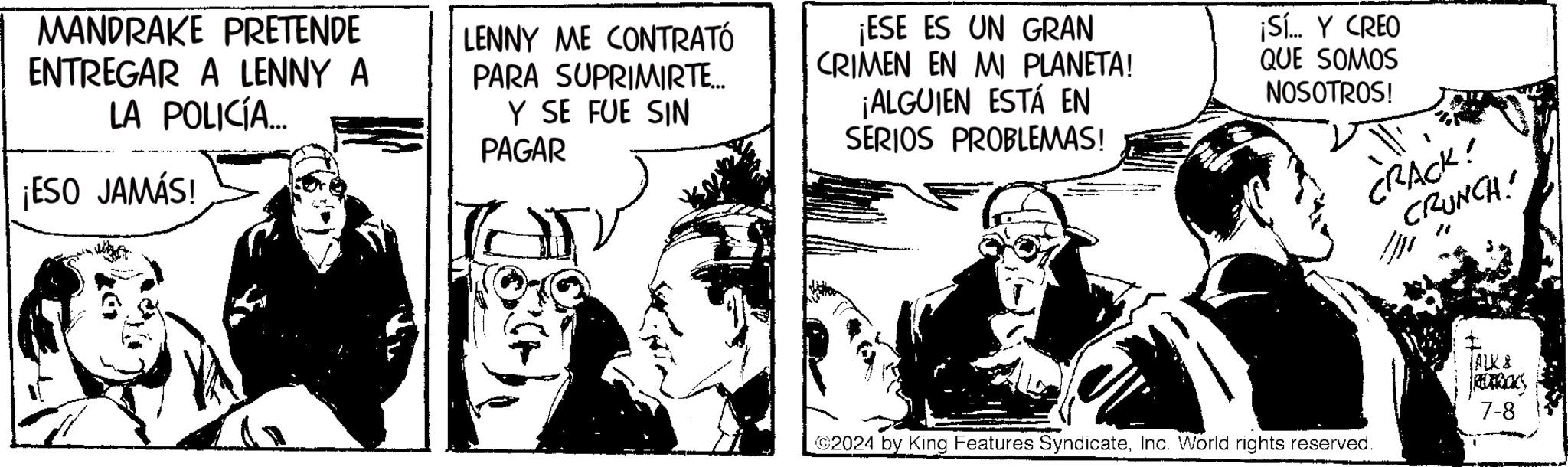 Monochrome OCR: MANDRAKE PRETENDE ENTREGAR A LENNY A LA POLICÍA... ¡ESO JAMÁS! LENNY ME CONTRATÓ PARA SUPRIMIRTE... Y SE FUE SIN PAGAR ¡ESE ES UN GRAN CRIMEN EN MI PLANETA! ¡ALGUIEN ESTÁ EN SERIOS PROBLEMAS! ¡Sí... Y CREO QUE SOMOS NOSOTROS! CRACK! CRUNCH! ©2024 by King Features SyndicateInc. World rights reserved. ALK & ROBOC 7-8 MANDRAKE PRETENDE ENTREGAR A LENNY A LA POLICÍA ... ¡ ESO JAMÁS ! LENNY ME CONTRATÓ PARA SUPRIMIRTE ... Y SE FUE SIN PAGAR ¡ ESE ES UN GRAN CRIMEN EN MI PLANETA ! ¡ ALGUIEN ESTÁ EN SERIOS PROBLEMAS ! ¡ Sí ... Y CREO QUE SOMOS NOSOTROS ! CRACK ! CRUNCH ! © 2024 by King Features SyndicateInc. World rights reserved . ALK & ROBOC 7-8