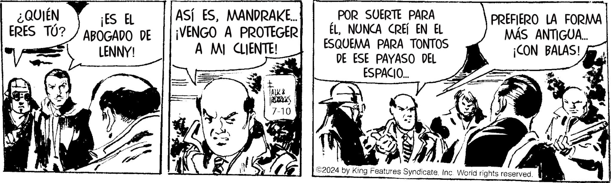 Humour OCR: ¿QUIÉN ERES TÚ? ¡ES EL ABOGADO DE LENNY! ASÍ ESMANDRAKE... ¡VENGO A PROTEGER A MI CLIENTE! POR SUERTE PARA ÉLNUNCA CREÍ EN EL ESQUEMA PARA TONTOS DE ESE PAYASO DEL ESPACIO... PREFIERO LA FORMA MÁS ANTIGUA... ¡CON BALAS! FALK & REDERICKS 7-10 ©2024 by King Features SyndicateInc. World rights reserved. ¿ QUIÉN ERES TÚ ? ¡ ES EL ABOGADO DE LENNY ! ASÍ ESMANDRAKE ... ¡ VENGO A PROTEGER A MI CLIENTE ! POR SUERTE PARA ÉLNUNCA CREÍ EN EL ESQUEMA PARA TONTOS DE ESE PAYASO DEL ESPACIO ... PREFIERO LA FORMA MÁS ANTIGUA ... ¡ CON BALAS ! FALK & REDERICKS 7-10 © 2024 by King Features SyndicateInc. World rights reserved .