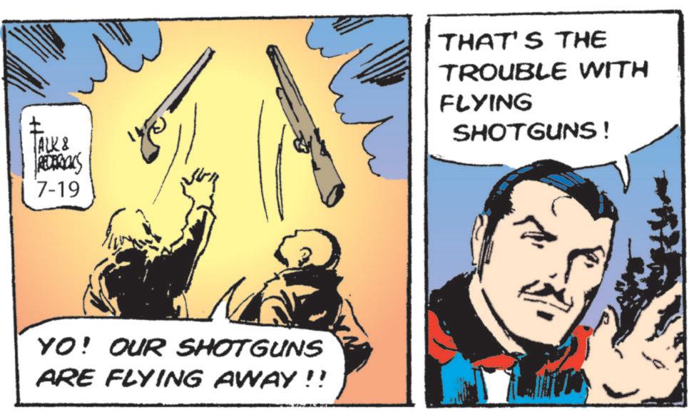 Conversation OCR: ALK & REDERICKS 7-19 THAT'S THE TROUBLE WITH FLYING SHOTGUNS! YO! OUR SHOTGUNS ARE FLYING AWAY!! ALK & REDERICKS 7-19 THAT'S THE TROUBLE WITH FLYING SHOTGUNS ! YO ! OUR SHOTGUNS ARE FLYING AWAY !!