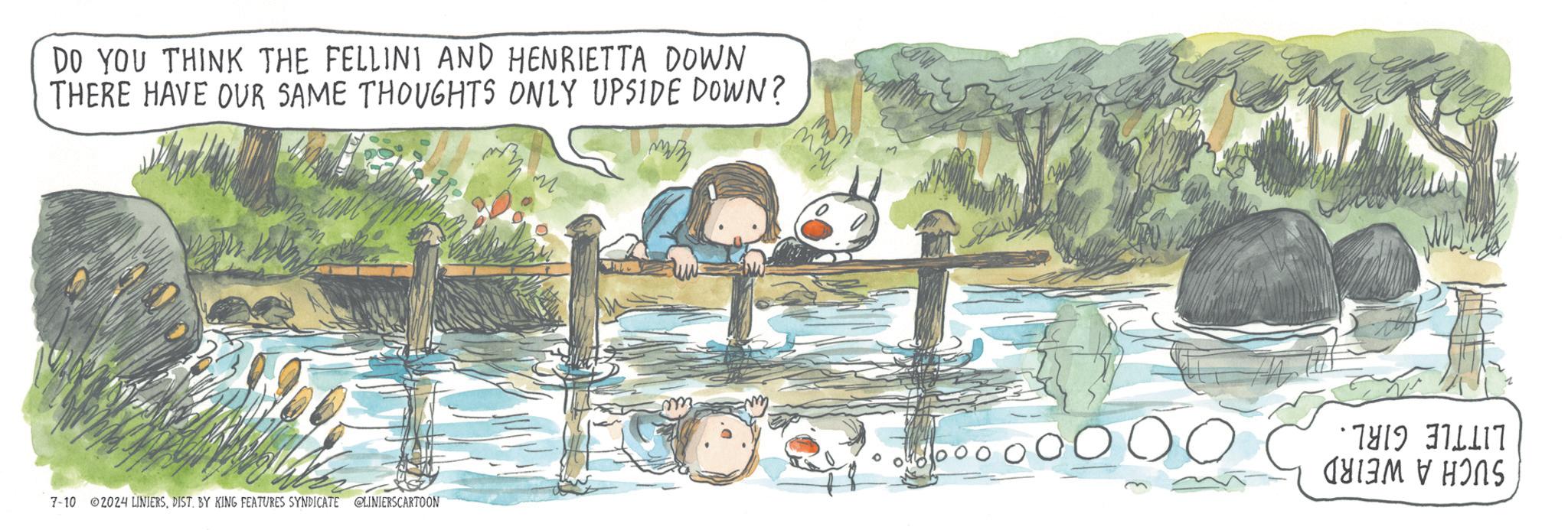 Leisure OCR: DO YOU THINK THE FELLINI AND HENRIETTA DOWN THERE HAVE OUR SAME THOUGHTS ONLY UPSIDE DOWN? 7-10 2024 LINIERSDIST. BY KING FEATURES SYNDICATE @LINIERSCARTOON m. ww *7819-376417 ????? ? ???S DO YOU THINK THE FELLINI AND HENRIETTA DOWN THERE HAVE OUR SAME THOUGHTS ONLY UPSIDE DOWN ? 7-10 2024 LINIERSDIST . BY KING FEATURES SYNDICATE @LINIERSCARTOON m . ww * 7819-376417 ????? ? ???S